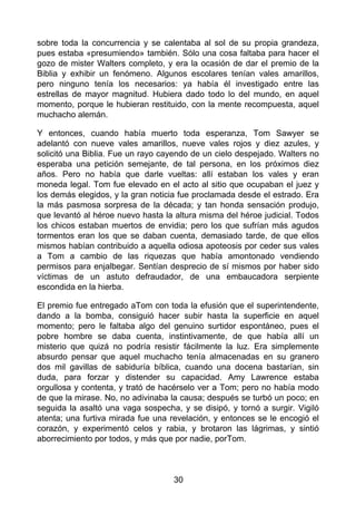 sobre toda la concurrencia y se calentaba al sol de su propia grandeza,
pues estaba «presumiendo» también. Sólo una cosa faltaba para hacer el
gozo de mister Walters completo, y era la ocasión de dar el premio de la
Biblia y exhibir un fenómeno. Algunos escolares tenían vales amarillos,
pero ninguno tenía los necesarios: ya había él investigado entre las
estrellas de mayor magnitud. Hubiera dado todo lo del mundo, en aquel
momento, porque le hubieran restituido, con la mente recompuesta, aquel
muchacho alemán.
Y entonces, cuando había muerto toda esperanza, Tom Sawyer se
adelantó con nueve vales amarillos, nueve vales rojos y diez azules, y
solicitó una Biblia. Fue un rayo cayendo de un cielo despejado. Walters no
esperaba una petición semejante, de tal persona, en los próximos diez
años. Pero no había que darle vueltas: allí estaban los vales y eran
moneda legal. Tom fue elevado en el acto al sitio que ocupaban el juez y
los demás elegidos, y la gran noticia fue proclamada desde el estrado. Era
la más pasmosa sorpresa de la década; y tan honda sensación produjo,
que levantó al héroe nuevo hasta la altura misma del héroe judicial. Todos
los chicos estaban muertos de envidia; pero los que sufrían más agudos
tormentos eran los que se daban cuenta, demasiado tarde, de que ellos
mismos habían contribuido a aquella odiosa apoteosis por ceder sus vales
a Tom a cambio de las riquezas que había amontonado vendiendo
permisos para enjalbegar. Sentían desprecio de sí mismos por haber sido
víctimas de un astuto defraudador, de una embaucadora serpiente
escondida en la hierba.
El premio fue entregado aTom con toda la efusión que el superintendente,
dando a la bomba, consiguió hacer subir hasta la superficie en aquel
momento; pero le faltaba algo del genuino surtidor espontáneo, pues el
pobre hombre se daba cuenta, instintivamente, de que había allí un
misterio que quizá no podría resistir fácilmente la luz. Era simplemente
absurdo pensar que aquel muchacho tenía almacenadas en su granero
dos mil gavillas de sabiduría bíblica, cuando una docena bastarían, sin
duda, para forzar y distender su capacidad. Amy Lawrence estaba
orgullosa y contenta, y trató de hacérselo ver a Tom; pero no había modo
de que la mirase. No, no adivinaba la causa; después se turbó un poco; en
seguida la asaltó una vaga sospecha, y se disipó, y tornó a surgir. Vigiló
atenta; una furtiva mirada fue una revelación, y entonces se le encogió el
corazón, y experimentó celos y rabia, y brotaron las lágrimas, y sintió
aborrecimiento por todos, y más que por nadie, porTom.
30
 