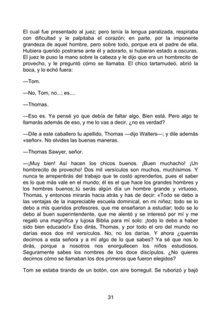 El cual fue presentado al juez; pero tenía la lengua paralizada, respiraba
con dificultad y le palpitaba el corazón; en parte, por la imponente
grandeza de aquel hombre, pero sobre todo, porque era el padre de ella.
Hubiera querido postrarse ante él y adorarlo, si hubieran estado a oscuras.
El juez le puso la mano sobre la cabeza y le dijo que era un hombrecito de
provecho, y le preguntó cómo se llamaba. El chico tartamudeó, abrió la
boca, y lo echó fuera:
—Tom.
—No, Tom, no...; es....
—Thomas.
—Eso es. Ya pensé yo que debía de faltar algo. Bien está. Pero algo te
llamarás además de eso, y me lo vas a decir, ¿no es verdad?
—Dile a este caballero tu apellido, Thomas —dijo Walters—; y dile además
«señor». No olvides las buenas maneras.
—Thomas Sawyer, señor.
—¡Muy bien! Así hacen los chicos buenos. ¡Buen muchacho! ¡Un
hombrecito de provecho! Dos mil versículos son muchos, muchísimos. Y
nunca te arrepentirás del trabajo que te costó aprenderlos, pues el saber
es lo que más vale en el mundo; él es el que hace los grandes hombres y
los hombres buenos;.tú serás algún día un hombre grande y virtuoso,
Thomas, y entonces mirarás hacia atrás y has de decir: «Todo se debo a
las ventajas de la inapreciable escuela dominical, en mi niñez; todo se lo
debo a mis queridos profesores, que me enseñaron a estudiar; todo se lo
debo al buen superintendente, que me alentó y se interesó por mí y me
regaló una magnífica y lujosa Biblia para mí solo: ¡todo lo debo a haber
sido bien educado!» Eso dirás, Thomas, y por todo el oro del mundo no
darías esos dos mil versículos. No, no los darías. Y ahora ¿querrás
decirnos a esta señora y a mí algo de lo que sabes? Ya sé que nos lo
dirás, porque a nosotros nos enorgullecen los niños estudiosos.
Seguramente sabes los nombres de los doce discípulos. ¿No quieres
decirnos cómo se llamaban los dos primeros que fueron elegidos?
Tom se estaba tirando de un botón, con aire borreguil. Se ruborizó y bajó
31
 