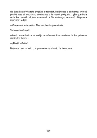 los ojos: Mister Walters empezó a trasudar, diciéndose a sí mismo: «No es
posible que el muchacho contestase a la menor pregunta... ¡En qué hora
se le ha ocurrido al juez examinarlo.» Sin embargo, se creyó obligado a
intervenir, y dijo:
—Contesta a este señor, Thomas. No tengas miedo.
Tom continuó mudo.
—Me lo va a decir a mí —dijo la señora—. Los nombres de los primeros
discípulos fueron...
—¡David y Goliat!
Dejemos caer un velo compasivo sobre el resto de la escena.
32
 