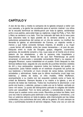 CAPÍTULO V
A eso de las diez y media la campana de la iglesita empezó a tañer con
voz cascada, y la gente fue acudiendo para el sermón matinal. Los niños
de la escuela dominical se distribuyeron por toda la iglesia, sentándose
junto a sus padres, para estar bajo su vigilancia. Llegó tía Polly, y Tom, Sid
y Mary se sentaron a su lado. Tom fue colocado del lado de la nave para
que estuviera todo lo lejos posible de la ventana abierta y de las
seductoras perspectivas del campo en un día de verano. La multitud iba
llenando la iglesia: el administrador de Correos, un viejecito venido a
menos y que había conocido tiempos mejores, el alcalde y su mujer
—pues tenían allí alcalde, entre las cosas necesarias—; el juez de paz.
Después entró la viuda de Douglas, guapa, elegante, cuarentona,
generosa, de excelente corazón y rica, cuya casa en el monte era el único
palacio de los alrededores, y ella la persona más hospitalaria y
desprendida para dar fiestas de las que San Petersburgo se podía
envanecer; el encorvado y venerable comandante Ward y su esposa; el
abogado Riverson, nueva notabilidad en el pueblo. Entró después la más
famosa belleza local, seguida de una escolta de juveniles tenorios vestidos
de dril y muy peripuestos; siguieron todos los horteras del pueblo, en
corporación, pues habían estado en el vestíbulo chupando los puños de
sus bastones y formando un muro circular de caras bobas, sonrientes,
acicaladas y admirativas, hasta que la última muchacha cruzó bajo sus
baterías; y detrás de todos, el niño modelo, Willie Mufferson,
acompañando a su madre con tan exquisito cuidado como si fuera de
cristal de Bohemia. Siempre llevaba a su madre a la iglesia, y era el
encanto de todas las matronas. Todos los muchachos le aborrecían: a tal
punto era bueno; y además, porque a cada uno se lo habían «echado en
cara» mil veces. La punta del blanquísimo pañuelo le colgaba del bolsillo
como por casualidad. Tom no tenía pañuelo, y consideraba a todos los
chicos que lo usaban como unos cursis. Reunidos ya todos los fieles, tocó
una vez más la campana para estimular a los rezagados y remolones, y se
hizo un solemne silencio en toda la iglesia, sólo interrumpido por las risitas
contenidas y los cuchicheos del coro, allá en la galería. El coro siempre se
reía y cuchicheaba durante él servicio religioso. Hubo una vez un coro de
33
 