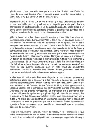 iglesia que no era mal educado, pero se me ha olvidado en dónde. Ya
hace de ello muchísimos años y apenas puedo recordar nada sobre el
caso, pero creo que debió de ser en el extranjero.
El pastor indicó el himno que se iba a cantar, y lo leyó deleitándose en ello,
en un raro estilo, pero muy admirado en aquella parte del país. La voz
comenzaba en un tono medio, y se iba alzando, alzando, hasta llegar a un
cierto punto; allí recalcaba con recio énfasis la palabra que quedaba en la
cúspide, y se hundía de pronto como desde un trampolín:
¿He de llegar yo a los cielos pisando nardos y rosas Mientras otros van
luchando entre mares Borrascosas? Se le tenía por un pasmoso lector. En
las «fiestas de sociedad» que se celebraban en la iglesia, se le pedía
siempre que leyese versos; y cuando estaba en la faena, las señoras
levantaban las manos y las dejaban caer desmayadamente en la falda, y
cerraban los ojos y sacudían las cabezas, como diciendo: «Es indecible;
es demasiado hermoso: ¡demasiado hermoso para este mísero mundo!»
Después del himno, el reverendo mister Sprague se trocó a sí mismo en
un tablón de anuncios y empezó a leer avisos de mítines y de reuniones y
cosas diversas, de tal modo que parecía que la lista iba a estirarse hasta el
día del juicio: extraordinaria costumbre que aún se conserva en América,
hasta en las mismas ciudades, aun en esta edad de abundantes
periódicos. Ocurre a menudo que cuanto menos justificada está una
costumbre tradicional, más trabajo cuesta desarraigarla.
Y después el pastor oró. Fue una plegaria de las buenas, generosa y
detalladora: pidió por la iglesia y por los hijos de la iglesia; por las demás
iglesias del pueblo; por el propio pueblo; por el condado, por el Estado, por
los funcionarios del Estado; por los Estados Unidos; por las iglesias de los
Estados Unidos; por el Congreso; por el Presidente; por los empleados del
Gobierno; por los pobres navegantes, en tribulación en el proceloso mar;
por los millones de oprimidos que gimen bajo el talón de las monarquías
europeas y de los déspotas orientales; por los que tienen ojos y no ven y
oídos y no oyen; por los idólatras en las lejanas islas del mar; y acabó con
una súplica de que las palabras que iba a pronunciar fueran recibidas con
agrado y fervor y cayeran como semilla en tierra fértil, dando abundosa
cosecha de bienes. Amén.
Hubo un movimiento general, rumor de faldas, y la congregación, que
había permanecido en pie, se sentó. El muchacho cuyos hechos se relatan
en este libro no saboreó la plegaria: no hizo más que soportarla, si es que
34
 