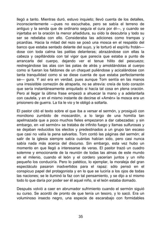 llegó a tanto. Mientras duró, estuvo inquieto; llevó cuenta de los detalles,
inconscientemente —pues no escuchaba, pero se sabía el terreno de
antiguo y la senda que de ordinario seguía el cura por él—, y cuando se
injertaba en la oración la menor añadidura, su oído la descubría y todo su
ser se rebelaba con ello. Consideraba las adiciones como trampas y
picardías. Hacia la mitad del rezo se posó una mosca en el respaldo del
banco que estaba sentado delante del suyo, y le torturó el espíritu frotán—
dose con toda calma las patitas delanteras; abrazándose con ellas la
cabeza y cepillándola con tal vigor que parecía que estaba a punto de
arrancarla del cuerpo, dejando ver el tenue hilito del pescuezo;
restregándose las alas con las patas de atrás y amoldándolas al cuerpo
como si fueran los faldones de un chaquet puliéndose y acicalándose con
tanta tranquilidad como si se diese cuenta de que estaba perfectamente
se— gura. Y así era en verdad, pues aunque Tom sentía en las manos
una irresistible comezón de atraparla, no se atrevía: creía de todo corazón
que sería instantáneamente aniquilado si hacía tal cosa en plena oración.
Pero al llegar la última frase empezó a ahuecar la mano y a adelantarla
con cautela, y en el mismo instante de decirse el «Amén» la mosca era un
prisionero de guerra. La tía le vio y le obligó a soltarla.
El pastor citó el texto sobre el que iba a versar el sermón, y prosiguió con
monótono zumbido de moscardón, a lo largo de una homilía tan
apelmazada que a poco muchos fieles empezaron a dar cabezadas: y sin
embargo, en «el sermón» se trataba de infinito fuego y llamas sulfurosas y
se dejaban reducidos los electos y predestinados a un grupo tan escaso
que casi no valía la pena salvarlos. Tom contó las páginas del sermón; al
salir de la iglesia siempre sabía cuántas habían sido, pero casi nunca
sabía nada más acerca del discurso. Sin embargo, esta vez hubo un
momento en que llegó a interesarse de veras. El pastor trazó un cuadro
solemne y emocionante de la reunión de todas las almas de este mundo
en el milenio, cuando el león y el cordero yacerían juntos y un niño
pequeño los conduciría. Pero lo patético, lo ejemplar, la moraleja del gran
espectáculo pasaron inadvertidos para el rapaz: sólo pensó en el
conspicuo papel del protagonista y en lo que se luciría a los ojos de todas
las naciones; se le iluminó la faz con tal pensamiento, y se dijo a sí mismo
todo lo que daría por poder ser él aquel niño, si el león estaba domado.
Después volvió a caer en abrumador sufrimiento cuando el sermón siguió
su curso. Se acordó de pronto de que tenía un tesoro, y lo sacó. Era un
voluminoso insecto negro, una especie de escarabajo con formidables
35
 