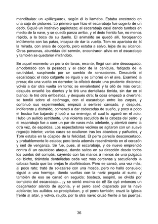 mandíbulas: un «pillizquero», según él lo llamaba. Estaba encerrado en
una caja de pistones. Lo primero que hizo el escarabajo fue cogerlo de un
dedo. Siguió un instintivo papirotazo; el escarabajo cayó dando tumbos en
medio de la nave, y se quedó panza arriba, y el dedo herido fue, no menos
rápido, a la boca de su dueño. El animalito se quedó allí, forcejeando
inútilmente con las patas, incapaz de dar la vuelta. Tom no apartaba de él
la mirada, con ansia de cogerlo, pero estaba a salvo, lejos de su alcance.
Otras personas, aburridas del sermón, encontraron alivio en el escarabajo
y también se quedaron mirándolo.
En aquel momento un perro de lanas, errante, llegó con aire desocupado,
amodorrado con la pesadez y el calor de la canícula, fatigado de la
cautividad, suspirando por un cambio de sensaciones. Descubrió el
escarabajo; el rabo colgante se irguió y se cimbreó en el aire. Examinó la
presa; dio una vuelta en derredor; la olfateó desde una prudente distancia;
volvió a dar otra vuelta en torno; se envalentonó y la olió de más cerca;
después enseñó los dientes y le tiró una dentellada tímida, sin dar en el
blanco; le tiró otra embestida, y después otra; la cosa empezó a divertirle;
se tendió sobre el estómago, con el escarabajo entre las zarpas, y
continuó sus experimentos; empezó a sentirse cansado, y después,
indiferente y distraído, comenzó a dar cabezadas de sueño, y poco a poco
el hocico fue bajando y tocó a su enemigo, el cual lo agarró en el acto.
Hubo un aullido estridente, una violenta sacudida de la cabeza del perro, y
el escarabajo fue a caer un par de varas más adelante, y aterrizó como la
otra vez, de espaldas. Los espectadores vecinos se agitaron con un suave
regocijo interior; varias caras se ocultaron tras los abanicos y pañuelos, y
Tom estaba en la cúspide de la felicidad. El perro parecía desconcertado,
y probablemente lo estaba; pero tenía además resentimiento en el corazón
y sed de venganza. Se fue, pues, al escarabajo, y de nuevo emprendió
contra él un cauteloso ataque, dando saltos en su dirección desde todos
los puntos del compás, cayendo con las manos a menos de una pulgada
del bicho, tirándole dentelladas cada vez más cercanas y sacudiendo la
cabeza hasta que las orejas le abofeteaban. Pero se cansó, una vez más,
al poco rato; trató de solazarse con una mosca, pero no halló consuelo;
siguió a una hormiga, dando vueltas con la nariz pegada al suelo, y
también de eso se cansó en seguida; bostezó, suspiró, se olvidó por
completo del escarabajo... ¡y se sentó encima de él! Se oyó entonces un
desgarrador alarido de agonía, y el perro salió disparado por la nave
adelante; los aullidos se precipitaban, y el perro también; cruzó la iglesia
frente al altar, y volvió, raudo, por la otra nave; cruzó frente a las puertas;
36
 