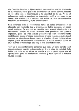 sus clamores llenaban la iglesia entera; sus angustias crecían al compás
de su velocidad, hasta que ya no era más que un lanoso cometa, lanzado
en su órbita con el relampagueo y la velocidad de la luz. Al fin, el
enloquecido mártir se desvió de su trayectoria y saltó al re— gazo de su
dueño; éste lo echó por la ventana, y el alarido de pena fue haciéndose
más débil por momentos y murió en la distancia.
Para entonces toda la concurrencia tenía las caras enrojecidas y se
atosigaba con reprimida risa, y el sermón se había atascado, sin poder
seguir adelante. Se reanudó en seguida, pero avanzó claudicante y a
empellones, porque se había acabado toda posibilidad de producir
impresión, pues los más graves pensamientos eran constantemente
recibidos con alguna ahogada explosión de profano regocijo, a cubierto del
respaldo de algún banco lejano, como si el pobre párroco hubiese dicho
alguna gracia excesivamente salpimentada. Y todos sintieron como un
alivio cuando el trance llegó a su fin y el cura echó la bendición.
Tom fue a casa contentísimo, pensando que había un cierto agrado en el
servicio religioso cuando se intercalaba en él una miaja de variedad. Sólo
había una nube en su dicha: se avenía a que el perro jugase con el
«pillizquero», pero no consideraba decente y recto que se lo hubiese
llevado consigo.
37
 