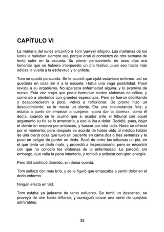 CAPÍTULO VI
La mañana del lunes encontró a Tom Sawyer afligido. Las mañanas de los
lunes le hallaban siempre así, porque eran el comienzo de otra semana de
lento sufrir en la escuela. Su primer pensamiento en esos días era
lamentar que se hubiera interpuesto un día festivo, pues eso hacía más
odiosa la vuelta a la esclavitud y al grillete.
Tom se quedó pensando. Se le ocurrió que ojalá estuviese enfermo: así se
quedaría en casa sin ir a la escuela. Había una vaga posibilidad. Pasó
revista a su organismo. No aparecía enfermedad alguna, y lo examinó de
nuevo. Esta vez creyó que podía barruntar ciertos síntomas de cólico, y
comenzó a alentarlos con grandes esperanzas. Pero se fueron debilitando
y desaparecieron a poco. Volvió a reflexionar. De pronto hizo un
descubrimiento: se le movía un diente. Era una circunstancia feliz; y
estaba a punto de empezar a quejarse, «para dar la alarma», como él
decía, cuando se le ocurrió que si acudía ante el tribunal con aquel
argumento su tía se lo arrancaría, y eso le iba a doler. Decidió, pues, dejar
el diente en reserva por entonces, y buscar por otro lado. Nada se ofreció
por el momento; pero después se acordó de haber oído al médico hablar
de una cierta cosa que tuvo un paciente en cama dos o tres semanas y le
puso en peligro de perder un dedo. Sacó de entre las sábanas un pie, en
el que tenía un dedo malo, y procedió a inspeccionarlo: pero se encontró
con que no conocía los síntomas de la enfermedad. Le pareció, sin
embargo, que valía la pena intentarlo, y rompió a sollozar con gran energía.
Pero Sid continuó dormido, sin darse cuenta.
Tom sollozó con más brío, y se le figuró que empezaba a sentir dolor en el
dedo enfermo.
Ningún efecto en Sid.
Tom estaba ya jadeante de tanto esfuerzo. Se tomó un descanso, se
proveyó de aire hasta inflarse, y consiguió lanzar una serie de quejidos
admirables.
38
 