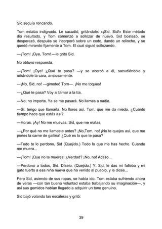 Sid seguía roncando.
Tom estaba indignado. Le sacudió, gritándole: «¡Sid, Sid!» Este método
dio resultado, y Tom comenzó a sollozar de nuevo. Sid bostezó, se
desperezó, después se incorporó sobre un codo, dando un relincho, y se
quedó mirando fijamente a Tom. El cual siguió sollozando.
—¡Tom! ¡Oye, Tom! —le gritó Sid.
No obtuvo respuesta.
—¡Tom! ¡Oye! ¿Qué te pasa? —y se acercó a él, sacudiéndole y
mirándole la cara, ansiosamente.
—¡No, Sid, no! —gimoteó Tom—. ¡No me toques!
—¿Qué te pasa? Voy a llamar a la tía.
—No; no importa. Ya se me pasará. No llames a nadie.
—Sí; tengo que llamarla. No llores así, Tom, que me da miedo. ¿Cuánto
tiempo hace que estás así?
—Horas. ¡Ay! No me muevas, Sid, que me matas.
—¿Por qué no me llamaste antes? ¡No,Tom, no! ¡No te quejes así, que me
pones la carne de gallina! ¿Qué es lo que te pasa?
—Todo te lo perdono, Sid (Quejido.) Todo lo que me has hecho. Cuando
me muera...
—¡Tom! ¡Que no te mueres! ¿Verdad? ¡No, no! Acaso...
—Perdono a todos, Sid. Díselo. (Quejido.) Y, Sid, le das mi falleba y mi
gato tuerto a esa niña nueva que ha venido al pueblo, y le dices...
Pero Sid, asiendo de sus ropas, se había ido. Tom estaba sufriendo ahora
de veras —con tan buena voluntad estaba trabajando su imaginación—, y
así sus gemidos habían llegado a adquirir un tono genuino.
Sid bajó volando las escaleras y gritó:
39
 