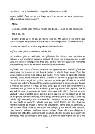 muchacho por el borde de la chaqueta y detener su vuelo.
—¡Ya estás! ¡Que no se me haya ocurrido pensar en esa despensa!...
¿Qué estabas haciendo ahí?
—Nada.
—¿Nada? Mírate esas manos, mírate esa boca... ¿Qué es eso pegajoso?
—No lo sé, tía.
—Bueno; pues yo sí lo sé. Es dulce, eso es. Mil veces te he dicho que
como no dejes en paz ese dulce te voy a despellejar vivo. Dame esa vara.
La vara se cernió en el aire. Aquello tomaba mal cariz.
—¡Dios mío! ¡Mire lo que tiene detrás, tía!
La anciana giró en redondo, recogiéndose las faldas para esquivar el
peligro; y en el mismo instante escapó el chico, se encaramó por la alta
valla de tablas y desapareció tras ella. Su tía Polly se quedó un momento
sorprendida y después se echó a reír bondadosamente.
—¡Diablo de chico! ¡Cuándo acabaré de aprender sus mañas! ¡Cuántas
jugarretas como ésta no me habrá hecho, y aún le hago caso! Pero las
viejas bobas somos más bobas que nadie. Perro viejo no aprende gracias
nuevas, como suele decirse. Pero, ¡Señor!, si no me la juega del mismo
modo dos días seguidos, ¿cómo va una a saber por dónde irá a salir?
Parece que adivina hasta dónde puede atormentarme antes de que llegue
a montar en cólera, y sabe, el muy pillo, que si logra desconcertarme o
hacerme reír ya todo se ha acabado y no soy capaz de pegarle. No; la
verdad es que no cumplo mi deber para con este chico: ésa es la pura
verdad. Tiene el diablo en el cuerpo; pero, ¡qué le voy a hacer! Es el hijo
de mi pobre hermana difunta, y no tengo entrañas para zurrarle. Cada vez
que le dejo sin castigo me remuerde la conciencia, y cada vez que le pego
se me parte el corazón. ¡Todo sea por Dios! Pocos son los días del
hombre nacido de mujer y llenos de tribulación, como dice la Escritura, y
así lo creo. Esta tarde se escapará del colegio y no tendré más remedio
que hacerle trabajar mañana como castigo. Cosa dura es obligarle a
trabajar los sábados, cuando todos los chicos tienen asueto; pero aborrece
el trabajo más que ninguna otra cosa, y, o soy un poco rígida con él, o me
4
 