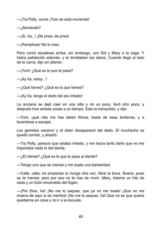 —¡Tía Polly, corra! ¡Tom se está muriendo!
—¿Muriendo?
—¡Sí, tía...! ¡De prisa, de prisa!
—¡Pamplinas! No lo creo.
Pero corrió escaleras arriba, sin embargo, con Sid y Mary a la zaga. Y
había palidecido además, y le temblaban los labios. Cuando llegó al lado
de la cama, dijo sin aliento:
—¡Tom! ¿Qué es lo que te pasa?
—¡Ay tía, estoy ..!
—¿Qué tienes? ¿Qué es lo que tienes?
—¡Ay tía, tengo el dedo del pie irritado!
La anciana se dejó caer en una silla y rió un poco, lloró otro poco, y
después hizo ambas cosas a un tiempo. Esto la tranquilizó, y dijo:
—Tom, ¡qué rato me has dado! Ahora, basta de esas tonterías, y a
levantarse a escape.
Los gemidos cesaron y el dolor desapareció del dedo. El muchacho se
quedó corrido, y añadió:
—Tía Polly, parecía que estaba irritado, y me hacía tanto daño que no me
importaba nada lo del diente.
—¿El diente? ¿Qué es lo que le pasa al diente?
—Tengo uno que se menea y me duele una barbaridad.
—Calla, calla; no empieces la murga otra vez. Abre la boca. Bueno, pues
se te menea; pero por eso no te has de morir. Mary, tráeme un hilo de
seda y un tizón encendido del fogón.
—¡Por Dios, tía! ¡No me lo saques, que ya no me duele! ¡Que no me
mueva de aquí si es mentira! ¡No me lo saques, tía! Que no es que quiera
quedarme en casa y no ir a la escuela.
40
 