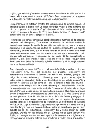 —¡Ah!, ¿de veras? ¿De modo que toda esta trapatiesta ha sido por no ir a
la escuela y marcharse a pescar, eh? ¡Tom, Tom, tanto como yo te quiero,
y tú tratando de matarme a disgustos con tus bribonadas!
Para entonces ya estaban prestos los instrumentos de cirugía dental. La
anciana sujetó el diente con un nudo corredizo y ató el otro extremo del
hilo a un poste de la cama. Cogió después el tizón hecho ascua, y de
pronto lo arrimó a la cara de Tom casi hasta tocarle. El diente quedó
balanceándose en el hilo, colgado del poste.
Pero todas las penas tienen sus compensaciones. Camino de la escuela,
después del desayuno, Tom causó la envidia de cuantos chicos le
encontraron porque la mella le permitía escupir de un modo nuevo y
admirable. Fue reuniendo un cortejo de rapaces interesados en aquella
habilidad, y uno de ellos, que se había cortado un dedo y había sido hasta
aquel momento un centro de fascinante atracción, se encontró de pronto
sin un solo adherente, y desnudo de su gloria. Sintió encogérsele el
corazón y dijo, con fingido desdén, que era cosa de nada escupir como
Tom; pero otro chico le contestó: «¡Están verdes!», y él se alejó solitario,
como un héroe olvidado.
Poco después se encontró Tom con el paria infantil de aquellos contornos,
Huckleberry Finn, hijo del borracho del pueblo. Huckleberry era
cordialmente aborrecido y temido por todas las madres, porque era
holgazán, y desobediente, y ordinario, y malo..., y porque los hijos de
todas ellas lo admiraban tanto y se deleitaban en su velada compañía y
sentían no atreverse a ser como él. Tom se parecía a todos los mucha—
chos decentes en que envidiaba a Huckleberry su no disimulada condición
de abandonado y en que había recibido órdenes terminantes de no jugar
con él. Por eso jugaba con él en cuanto tenía ocasión. Huckleberry andaba
siempre vestido con los desechos de gente adulta, y su ropa parecía estar
en una perenne floración de jirones, toda llena de flecos y colgajos. El
sombrero era una vasta ruina con media ala de menos; la chaqueta,
cuando la tenía, le llegaba cerca de los talones; un solo tirante le sujetaba
los calzones, cuyo fondillo le colgaba muy abajo, como una bolsa vacía, y
eran tan largos que sus bordes deshilachados se arrastraban por el barro
cuando no se los remangaba. Huckleberry iba y venía según su santa
voluntad. Dormía en los quicios de las puertas en el buen tiempo, y si
llovía, en bocoyes vacíos; no tenía que ir a la escuela o a la iglesia y no
reconocía amo ni señor ni tenía que obedecer a nadie; podía ir a nadar o
41
 