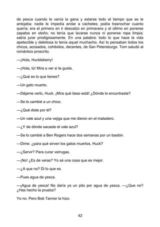 de pesca cuando le venía la gana y estarse todo el tiempo que se le
antojaba; nadie le impedía andar a cachetes; podía trasnochar cuanto
quería; era el primero en ir descalzo en primavera y el último en ponerse
zapatos en otoño; no tenía que lavarse nunca ni ponerse ropa limpia;
sabía jurar prodigiosamente. En una palabra: todo lo que hace la vida
apetecible y deleitosa lo tenía aquel muchacho. Así lo pensaban todos los
chicos, acosados, cohibidos, decentes, de San Petersburgo. Tom saludó al
romántico proscrito.
—¡Hola, Huckleberry!
—¡Hola, tú! Mira a ver si te gusta.
—¿Qué es lo que tienes?
—Un gato muerto.
—Déjame verlo, Huck. ¡Mira qué tieso está! ¿Dónde lo encontraste?
—Se lo cambié a un chico.
—¿Qué diste por él?
—Un vale azul y una vejiga que me dieron en el matadero.
—¿Y de dónde sacaste el vale azul?
—Se lo cambié a Ben Rogers hace dos semanas por un bastón.
—Dime: ¿para qué sirven los gatos muertos, Huck?
—¿Servir? Para curar verrugas.
—¡No! ¿Es de veras? Yo sé una cosa que es mejor.
—¿A que no? Di lo que es.
—Pues agua de yesca.
—¡Agua de yesca! No daría yo un pito por agua de yesca. —¿Que no?
¿Has hecho la prueba?
Yo no. Pero Bob Tanner la hizo.
42
 