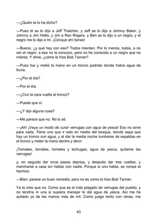 —¿Quién te lo ha dicho?
—Pues él se lo dijo a Jeff Thatcher, y Jeff se lo dijo a Johnny Baker, y
Johnny a Jim Hollis, y Jim a Ren Rogers, y Ben se lo dijo a un negro, y el
negro me lo dijo a mí. ¡Conque ahí tienes!
—Bueno, ¿y qué hay con eso? Todos mienten. Por lo menos, todos, a no
ser el negro: a ése no lo conozco, pero no he conocido a un negro que no
mienta. Y dime, ¿cómo lo hizo Bob Tanner?
—Pues fue y metió la mano en un tronco podrido donde había agua de
lluvia.
—¿Por el día?
—Por el día.
—¿Con la cara vuelta al tronco?
—Puede que sí.
—¿Y dijo alguna cosa?
—Me parece que no. No lo sé.
—¡Ah! ¡Vaya un modo de curar verrugas con agua de yesca! Eso no sirve
para nada. Tiene uno que ir solo en medio del bosque, donde sepa que
hay un tronco con agua, y al dar la media noche tumbarse de espaldas en
el tronco y meter la mano dentro y decir:
¡Tomates, tomates, tomates y lechugas; agua de yesca, quítame las
verrugas!
y, en seguida dar once pasos deprisa, y después dar tres vueltas, y
marcharse a casa sin hablar con nadie. Porque si uno habla, se rompe el
hechizo.
—Bien; parece un buen remedio; pero no es como lo hizo Bob Tanner.
Ya lo creo que no. Como que es el más plagado de verrugas del pueblo, y
no tendría ni una si supiera manejar lo del agua de yesca. Así me he
quitado yo de las manos más de mil. Como juego tanto con ranas, me
43
 