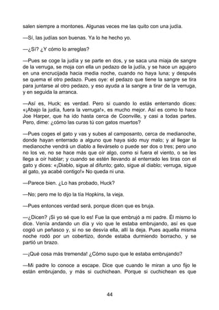 salen siempre a montones. Algunas veces me las quito con una judía.
—Sí, las judías son buenas. Ya lo he hecho yo.
—¿Sí? ¿Y cómo lo arreglas?
—Pues se coge la judía y se parte en dos, y se saca una miaja de sangre
de la verruga, se moja con ella un pedazo de la judía, y se hace un agujero
en una encrucijada hacia media noche, cuando no haya luna; y después
se quema el otro pedazo. Pues oye: el pedazo que tiene la sangre se tira
para juntarse al otro pedazo, y eso ayuda a la sangre a tirar de la verruga,
y en seguida la arranca.
—Así es, Huck; es verdad. Pero si cuando lo estás enterrando dices:
«¡Abajo la judía, fuera la verruga!», es mucho mejor. Así es como lo hace
Joe Harper, que ha ido hasta cerca de Coonville, y casi a todas partes.
Pero, dime: ¿cómo las curas tú con gatos muertos?
—Pues coges el gato y vas y subes al camposanto, cerca de medianoche,
donde hayan enterrado a alguno que haya sido muy malo; y al llegar la
medianoche vendrá un diablo a llevárselo o puede ser dos o tres; pero uno
no los ve, no se hace más que oír algo, como si fuera el viento, o se les
llega a oír hablar; y cuando se estén llevando al enterrado les tiras con el
gato y dices: «¡Diablo, sigue al difunto; gato, sigue al diablo; verruga, sigue
al gato, ya acabé contigo!» No queda ni una.
—Parece bien. ¿Lo has probado, Huck?
—No; pero me lo dijo la tía Hopkins, la vieja.
—Pues entonces verdad será, porque dicen que es bruja.
—¿Dicen? ¡Si yo sé que lo es! Fue la que embrujó a mi padre. Él mismo lo
dice. Venía andando un día y vio que le estaba embrujando, así es que
cogió un peñasco y, si no se desvía ella, allí la deja. Pues aquella misma
noche rodó por un cobertizo, donde estaba durmiendo borracho, y se
partió un brazo.
—¡Qué cosa más tremenda! ¿Cómo supo que le estaba embrujando?
—Mi padre lo conoce a escape. Dice que cuando le miran a uno fijo le
están embrujando, y más si cuchichean. Porque si cuchichean es que
44
 
