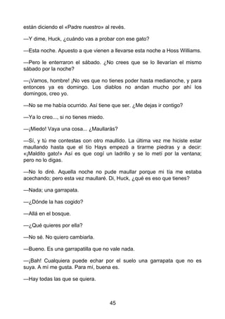 están diciendo el «Padre nuestro» al revés.
—Y dime, Huck, ¿cuándo vas a probar con ese gato?
—Esta noche. Apuesto a que vienen a llevarse esta noche a Hoss Williams.
—Pero le enterraron el sábado. ¿No crees que se lo llevarían el mismo
sábado por la noche?
—¡Vamos, hombre! ¡No ves que no tienes poder hasta medianoche, y para
entonces ya es domingo. Los diablos no andan mucho por ahí los
domingos, creo yo.
—No se me había ocurrido. Así tiene que ser. ¿Me dejas ir contigo?
—Ya lo creo..., si no tienes miedo.
—¡Miedo! Vaya una cosa... ¿Maullarás?
—Sí, y tú me contestas con otro maullido. La última vez me hiciste estar
maullando hasta que el tío Hays empezó a tirarme piedras y a decir:
«¡Maldito gato!» Así es que cogí un ladrillo y se lo metí por la ventana;
pero no lo digas.
—No lo diré. Aquella noche no pude maullar porque mi tía me estaba
acechando; pero esta vez maullaré. Di, Huck, ¿qué es eso que tienes?
—Nada; una garrapata.
—¿Dónde la has cogido?
—Allá en el bosque.
—¿Qué quieres por ella?
—No sé. No quiero cambiarla.
—Bueno. Es una garrapatilla que no vale nada.
—¡Bah! Cualquiera puede echar por el suelo una garrapata que no es
suya. A mí me gusta. Para mí, buena es.
—Hay todas las que se quiera.
45
 