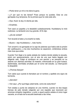 —Podía tener yo mil si me diera la gana.
—¿Y por qué no las tienes? Pues porque no puedes. Esta es una
garrapata muy temprana. Es la primera que he visto este año.
—Oye, Huck: te doy mi diente por ella.
—Enséñalo.
Tom sacó un papelito y lo desdobló cuidadosamente. Huckleberry lo miró
codicioso. La tentación era muy grande. Al fin dijo:
—¿Es de verdad?
Tom levantó el labio y le enseñó la mella.
—Bueno —dijo Huckleberry—, trato hecho.
Tom encerró a la garrapata en la caja de pistones que había sido la prisión
del «pellizquero», y los dos muchachos se separaron, sintiéndose ambos
más ricos que antes.
Cuando Tom llegó a la casita aislada de madera donde estaba la escuela,
entró con apresuramiento, con el aire de uno que había llegado con
diligente celo. Colgó el sombrero en una percha y se precipitó en su
asiento con afanosa actividad. El maestro, entronizado en su gran butaca,
desfondada, dormitaba arrullado por el rumor del estudio. La interrupción
lo despabiló:
—¡Thomas Sawyer!
Tom sabía que cuando le llamaban por el nombre y apellido era signo de
tormenta.
—¡Servidor!
—Ven aquí. ¿Por qué llega usted tarde, como de costumbre?
Tom estaba a punto de cobijarse en una mentira, cuando vio dos largas
trenzas de pelo dorado colgando por una espalda que reconoció por
amorosa simpatía magnética, y junto a aquel pupitre estaba el único lugar
vacante, en el lado de la escuela destinado a las niñas.
46
 