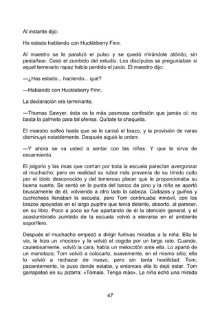 Al instante dijo:
He estado hablando con Huckleberry Finn.
Al maestro se le paralizó el pulso y se quedó mirándole atónito, sin
pestañear. Cesó el zumbido del estudio. Los discípulos se preguntaban si
aquel temerario rapaz había perdido el juicio. El maestro dijo:
—¿Has estado... haciendo... qué?
—Hablando con Huckleberry Finn.
La declaración era terminante.
—Thomas Sawyer, ésta es la más pasmosa confesión que jamás oí: no
basta la palmeta para tal ofensa. Quítate la chaqueta.
El maestro solfeó hasta que se le cansó el brazo, y la provisión de varas
disminuyó notablemente. Después siguió la orden:
—Y ahora se va usted a sentar con las niñas. Y que le sirva de
escarmiento.
El jolgorio y las risas que corrían por toda la escuela parecían avergonzar
al muchacho; pero en realidad su rubor más provenía de su tímido culto
por el ídolo desconocido y del temeroso placer que le proporcionaba su
buena suerte. Se sentó en la punta del banco de pino y la niña se apartó
bruscamente de él, volviendo a otro lado la cabeza. Codazos y guiños y
cuchicheos llenaban la escuela; pero Tom continuaba inmóvil, con los
brazos apoyados en el largo pupitre que tenía delante, absorto, al parecer,
en su libro. Poco a poco se fue apartando de él la atención general, y el
acostumbrado zumbido de la escuela volvió a elevarse en el ambiente
soporífero.
Después el muchacho empezó a dirigir furtivas miradas a la niña. Ella le
vio, le hizo un «hocico» y le volvió el cogote por un largo rato. Cuando,
cautelosamente, volvió la cara, había un melocotón ante ella. Lo apartó de
un manotazo; Tom volvió a colocarlo, suavemente, en el mismo sitio; ella
lo volvió a rechazar de nuevo, pero sin tanta hostilidad; Tom,
pacientemente, lo puso donde estaba, y entonces ella lo dejó estar. Tom
garrapateó en su pizarra: «Tómalo. Tengo más». La niña echó una mirada
47
 