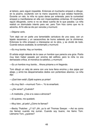 al letrero, pero siguió impasible. Entonces el muchacho empezó a dibujar,
en la pizarra, ocultando con la mano izquierda lo que estaba haciendo.
Durante un rato, la niña no quiso darse por enterada; pero la curiosidad
empezó a manifestarse en ella con imperceptibles síntomas. El muchacho
siguió dibujando, como si no se diese cuenta de lo que pasaba. La niña
realizó un disimulado intento para ver, pero Tom hizo como que no lo
advertía. Al fin ella se dio por vencida y murmuró:
—Déjame verlo.
Tom dejó ver en parte una lamentable caricatura de una casa, con un
tejado escamoso y un sacacorchos de humo saliendo por la chimenea.
Entonces la niña empezó a interesarse en la obra, y se olvidó de todo.
Cuando estuvo acabada, la contempló y murmuró:
—Es muy bonita. Hay un hombre.
El artista erigió delante de la casa un hombre que parecía una grúa. Podía
muy bien haber pasado por encima del edificio; pero la niña no era
demasiado crítica, el monstruo la satisfizo, y murmuró:
—Es un hombre muy bonito... Ahora píntame a mí llegando.
Tom dibujó un reloj de arena con una luna llena encima y dos pajas por
abajo, y armó los desparramados dedos con portentoso abanico. La niña
dijo:
—¡Qué bien está! ¡Ojalá supiera yo pintar!
—Es muy fácil —murmuró Tom—. Yo te enseñaré.
—¿De veras? ¿Cuándo?
—A mediodía. ¿Vas a tu casa a almorzar?
—Si quieres, me quedaré.
—Muy bien, ¡al pelo! ¿Cómo te llamas?
—Becky Thatcher. ¿Y tú? ¡Ah, ya lo sé! Thomas Sawyer. —Así es como
me llaman cuando me zurran. Cuando soy bueno, me llamo Tom.
Llámame Tom, ¿quieres?
48
 