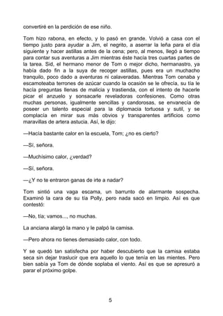 convertiré en la perdición de ese niño.
Tom hizo rabona, en efecto, y lo pasó en grande. Volvió a casa con el
tiempo justo para ayudar a Jim, el negrito, a aserrar la leña para el día
siguiente y hacer astillas antes de la cena; pero, al menos, llegó a tiempo
para contar sus aventuras a Jim mientras éste hacía tres cuartas partes de
la tarea. Sid, el hermano menor de Tom o mejor dicho, hermanastro, ya
había dado fin a la suya de recoger astillas, pues era un muchacho
tranquilo, poco dado a aventuras ni calaveradas. Mientras Tom cenaba y
escamoteaba terrones de azúcar cuando la ocasión se le ofrecía, su tía le
hacía preguntas llenas de malicia y trastienda, con el intento de hacerle
picar el anzuelo y sonsacarle reveladoras confesiones. Como otras
muchas personas, igualmente sencillas y candorosas, se envanecía de
poseer un talento especial para la diplomacia tortuosa y sutil, y se
complacía en mirar sus más obvios y transparentes artificios como
maravillas de artera astucia. Así, le dijo:
—Hacía bastante calor en la escuela, Tom; ¿no es cierto?
—Sí, señora.
—Muchísimo calor, ¿verdad?
—Sí, señora.
—¿Y no te entraron ganas de irte a nadar?
Tom sintió una vaga escama, un barrunto de alarmante sospecha.
Examinó la cara de su tía Polly, pero nada sacó en limpio. Así es que
contestó:
—No, tía; vamos..., no muchas.
La anciana alargó la mano y le palpó la camisa.
—Pero ahora no tienes demasiado calor, con todo.
Y se quedó tan satisfecha por haber descubierto que la camisa estaba
seca sin dejar traslucir que era aquello lo que tenía en las mientes. Pero
bien sabía ya Tom de dónde soplaba el viento. Así es que se apresuró a
parar el próximo golpe.
5
 