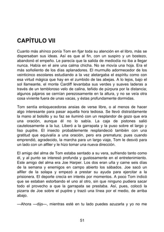 CAPÍTULO VII
Cuanto más ahínco ponía Tom en fijar toda su atención en el libro, más se
dispersaban sus ideas. Así es que al fin, con un suspiro y un bostezo,
abandonó el empeño. Le parecía que la salida de mediodía no iba a llegar
nunca. Había en el aire una calma chicha. No se movía una hoja. Era el
más soñoliento de los días aplanadores. El murmullo adormecedor de los
veinticinco escolares estudiando a la vez aletargaba el espíritu como con
esa virtud mágica que hay en el zumbido de las abejas. A lo lejos, bajo el
sol llameante, el monte Cardiff levantaba sus verdes y suaves laderas a
través de un tembloroso velo de calina, teñido de púrpura por la distancia;
algunos pájaros se cernían perezosamente en la altura, y no se veía otra
cosa viviente fuera de unas vacas, y éstas profundamente dormidas.
Tom sentía enloquecedoras ansias de verse libre, o al menos de hacer
algo interesante para pasar aquella hora tediosa. Se llevó distraídamente
la mano al bolsillo y su faz se iluminó con un resplandor de gozo que era
una oración, aunque él no lo sabía. La caja de pistones salió
cautelosamente a la luz. Liberó a la garrapata y la puso sobre el largo y
liso pupitre. El insecto probablemente resplandeció también con una
gratitud que equivalía a una oración, pero era prematura; pues cuando
emprendió, agradecido, la marcha para un largo viaje, Tom le desvió para
un lado con un alfiler y le hizo tomar una nueva dirección.
El amigo del alma de Tom estaba sentado a su vera, sufriendo tanto como
él, y al punto se interesó profunda y gustosamente en el entretenimiento.
Este amigo del alma era Joe Harper. Los dos eran uña y carne seis días
de la semana y enemigos en campo abierto los sábados. Joe sacó un
alfiler de la solapa y empezó a prestar su ayuda para ejercitar a la
prisionera. El deporte crecía en interés por momentos. A poco Tom indicó
que se estaban estorbando el uno al otro, sin que ninguno pudiera sacar
todo el provecho a que la garrapata se prestaba. Así, pues, colocó la
pizarra de Joe sobre el pupitre y trazó una línea por el medio, de arriba
abajo.
—Ahora —dijo—, mientras esté en tu lado puedes azuzarla y yo no me
51
 