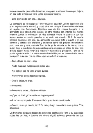 meteré con ella; pero si la dejas irse y se pasa a mi lado, tienes que dejarla
en paz todo el rato que yo la tenga sin cruzar la raya.
—Está bien; anda con ella... aguíjala.
La garrapata se le escapó a Tom y cruzó el ecuador. Joe la acosó un rato
y en seguida se le escapó y cruzó otra vez la raya. Este cambio de base
se repitió con frecuencia. Mientras uno de los chicos hurgaba a la
garrapata con absorbente interés, el otro miraba con interés no menos
intenso, juntas a inclinadas las dos cabezas sobre la pizarra y con las
almas ajenas a cuanto pasaba en el resto del mundo. Al fin la suerte
pareció decidirse por Joe. La garrapata intentaba éste y aquél y el otro
camino y estaba tan excitada y anhelosa como los propios muchachos;
pero una vez y otra, cuando Tom tenía ya la victoria en la mano, como
quien dice, y los dedos le remusgaban para empezar, el alfiler de Joe, con
diestro toque, hacía virar a la viajera y mantenía la posesión. Tom ya no
podía aguantar más. La tentación era irresistible; así es que estiró la mano
y empezó a ayudar con su alfiler. Joe se sulfuró al instante.
—Tom, déjala en paz —dijo.
—Nada más que hurgarla una miaja, Joe.
—No, señor; eso no vale. Déjala quieta.
—No voy más que a tocarla un poco.
—Que la dejes, te digo.
—No quiero.
—Pues no la tocas... Está en mi lado.
—¡Oye, tú, Joe! ¿Y de quién es la garrapata?
—A mí no me importa. Está en mi lado y no tienes que tocarla.
—Bueno, pues ¡a que la toco! Es mía y hago con ella lo que quiero. Y te
aguantas.
Un tremendo golpazo descendió sobre las costillas de Tom, y su duplicado
sobre las de Joe; y durante un minuto siguió saliendo polvo de las dos
52
 