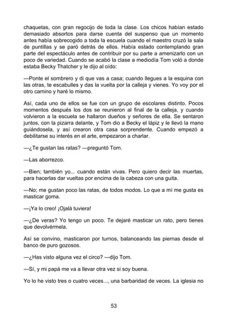 chaquetas, con gran regocijo de toda la clase. Los chicos habían estado
demasiado absortos para darse cuenta del suspenso que un momento
antes había sobrecogido a toda la escuela cuando el maestro cruzó la sala
de puntillas y se paró detrás de ellos. Había estado contemplando gran
parte del espectáculo antes de contribuir por su parte a amenizarlo con un
poco de variedad. Cuando se acabó la clase a mediodía Tom voló a donde
estaba Becky Thatcher y le dijo al oído:
—Ponte el sombrero y di que vas a casa; cuando llegues a la esquina con
las otras, te escabulles y das la vuelta por la calleja y vienes. Yo voy por el
otro camino y haré lo mismo.
Así, cada uno de ellos se fue con un grupo de escolares distinto. Pocos
momentos después los dos se reunieron al final de la calleja, y cuando
volvieron a la escuela se hallaron dueños y señores de ella. Se sentaron
juntos, con la pizarra delante, y Tom dio a Becky el lápiz y le llevó la mano
guiándosela, y así crearon otra casa sorprendente. Cuando empezó a
debilitarse su interés en el arte, empezaron a charlar.
—¿Te gustan las ratas? —preguntó Tom.
—Las aborrezco.
—Bien; también yo... cuando están vivas. Pero quiero decir las muertas,
para hacerlas dar vueltas por encima de la cabeza con una guita.
—No; me gustan poco las ratas, de todos modos. Lo que a mí me gusta es
masticar goma.
—¡Ya lo creo! ¡Ojalá tuviera!
—¿De veras? Yo tengo un poco. Te dejaré masticar un rato, pero tienes
que devolvérmela.
Así se convino, masticaron por turnos, balanceando las piernas desde el
banco de puro gozosos.
—¿Has visto alguna vez el circo? —dijo Tom.
—Sí, y mi papá me va a llevar otra vez si soy buena.
Yo lo he visto tres o cuatro veces..., una barbaridad de veces. La iglesia no
53
 