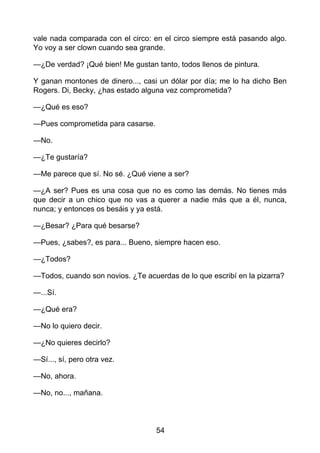 vale nada comparada con el circo: en el circo siempre está pasando algo.
Yo voy a ser clown cuando sea grande.
—¿De verdad? ¡Qué bien! Me gustan tanto, todos llenos de pintura.
Y ganan montones de dinero..., casi un dólar por día; me lo ha dicho Ben
Rogers. Di, Becky, ¿has estado alguna vez comprometida?
—¿Qué es eso?
—Pues comprometida para casarse.
—No.
—¿Te gustaría?
—Me parece que sí. No sé. ¿Qué viene a ser?
—¿A ser? Pues es una cosa que no es como las demás. No tienes más
que decir a un chico que no vas a querer a nadie más que a él, nunca,
nunca; y entonces os besáis y ya está.
—¿Besar? ¿Para qué besarse?
—Pues, ¿sabes?, es para... Bueno, siempre hacen eso.
—¿Todos?
—Todos, cuando son novios. ¿Te acuerdas de lo que escribí en la pizarra?
—...Sí.
—¿Qué era?
—No lo quiero decir.
—¿No quieres decirlo?
—Sí..., sí, pero otra vez.
—No, ahora.
—No, no..., mañana.
54
 