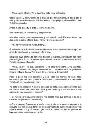—Ahora, anda, Becky. Yo te lo diré al oído, muy callandito.
Becky vaciló, y Tom, tomando el silencio por asentimiento, la cogió por el
talle y murmuró levemente la frase, con la boca pegada al oído de la niña.
Y después añadió:
Ahora me lo dices tú al oído..., lo mismo que yo.
Ella se resistió un momento, y después dijo:
—Vuelve la cara para que no veas, y entonces lo haré. Pero no tienes que
decírselo a nadie. ¿Se lo dirás, Tom? ¿De veras que no?
—No, de veras que no. Anda, Becky...
Él volvió la cara. Ella se inclinó tímidamente, hasta que su aliento agitó los
rizos del muchacho, y murmuró: «Te amo».
Después huyó corriendo por entre bancos y pupitres, perseguida por Tom,
y se refugió al fin en un rincón tapándose la cara con el delantalito blanco.
Tom la cogió por el cuello.
—Ahora, Becky —le dijo, suplicante—, ya está todo hecho..., ya está todo
menos lo del beso. No tengas miedo de eso..., no tiene nada de particular.
Hazme el favor, Becky Y la tiraba de las manos y del delantal.
Poco a poco fue ella cediendo y dejó caer las manos; la cara, toda
encendida por la lucha, quedó al descubierto, y se sometió a la demanda.
Tom besó los rojos labios y dijo:
Ya está todo acabado. Y ahora, después de esto, ya sabes: no tienes que
ser nunca novia de nadie sino mía, y no tienes que casarte nunca con
nadie más que conmigo. ¿Quieres?
—Sí; nunca seré novia de nadie ni me casaré más que contigo, y tú no te
casarás tampoco más que conmigo.
—Por supuesto. Eso es parte de la cosa. Y siempre, cuando vengas a la
escuela o al irte a casa, tengo yo que acompañarte cuando nadie nos vea;
y yo te escojo a ti y tú me escoges a mí en todas las fiestas, porque así
hay que hacer cuando se es novia.
55
 