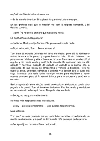 —¡Qué bien! No lo había oído nunca.
—Es la mar de divertido. Si supieras lo que Amy Lawrence y yo...
En los grandes ojos que le miraban vio Tom la torpeza cometida, y se
detuvo, confuso.
—¡Tom! ¡Yo no soy la primera que ha sido tu novia!
La muchachita empezó a llorar.
—No llores, Becky —dijo Tom—. Ella ya no me importa nada.
—Sí, sí te importa, Tom... Tú sabes que sí.
Tom trató de echarle un brazo en torno del cuello, pero ella lo rechazó y
volvió la cara a la pared y siguió llorando. Hizo él otro intento, con
persuasivas palabras, y ella volvió a rechazarlo. Entonces se le alborotó el
orgullo, y dio media vuelta y salió de la escuela. Se quedó un rato por allí,
agitado y nervioso, mirando de cuando en cuando a la puerta, con la
esperanza de que Becky se arrepentiría y vendría a buscarlo. Pero no
hubo tal cosa. Entonces comenzó a afligirse y a pensar que la culpa era
suya. Mantuvo una recia lucha consigo mismo para decidirse a hacer
nuevos avances, pero al fin reunió ánimos para la empresa y entró en la
escuela.
Becky seguía aún en el rincón, vuelta de espaldas, sollozando, con la cara
pegada a la pared. Tom sintió remordimientos. Fue hacia ella y se detuvo
un momento sin saber qué hacer. Después dijo, vacilante:
—Becky, no me gusta nadie sino tú.
No hubo más respuestas que los sollozos.
—Becky —prosiguió implorante—, ¿no quieres responderme?
Más sollozos.
Tom sacó su más preciado tesoro, un boliche de latón procedente de un
morillo de chimenea, y lo pasó en torno de la niña para que pudiera verlo.
—Becky—dijo—, hazme el favor de tomarlo.
56
 