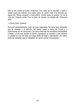Ella lo tiró contra el suelo. Entonces Tom salió de la escuela y echó a
andar hacia las colinas, muy lejos, para no volver más a la escuela por
aquel día. Becky empezó a barruntarlo. Corrió hacia la puerta: no se le
veía por ninguna parte. Fue al patio de recreo: no estaba allí. Entonces
gritó:
—¡Tom! ¡Tom! ¡Vuelve!
Escuchó anhelosamente, pero no hubo respuesta. No tenía otra compañía
que la soledad y el silencio. Se sentó, pues, a llorar de nuevo y a
reprocharse por su conducta, y ya para entonces los escolares empezaban
a llegar, y tuvo que ocultar su pena y apaciguar su corazón y que echarse
a cuestas la cruz de toda una larga tarde de tedio y desolación, sin nadie,
entre los extraños que la rodeaban, en quien confiar sus pesares.
57
 