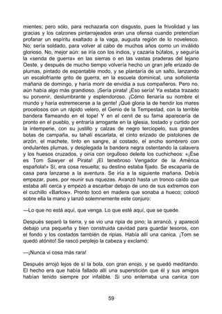 mientes; pero sólo, para rechazarla con disgusto, pues la frivolidad y las
gracias y los calzones pintarrajeados eran una ofensa cuando pretendían
profanar un espíritu exaltado a la vaga, augusta región de lo novelesco.
No; sería soldado, para volver al cabo de muchos años como un inválido
glorioso. No, mejor aún: se iría con los indios, y cazaría búfalos, y seguiría
la «senda de guerra» en las sierras o en las vastas praderas del lejano
Oeste, y después de mucho tiempo volvería hecho un gran jefe erizado de
plumas, pintado de espantable modo, y se plantaría de un salto, lanzando
un escalofriante grito de guerra, en la escuela dominical, una soñolienta
mañana de domingo, y haría morir de envidia a sus compañeros. Pero no,
aún había algo más grandioso. ¡Sería pirata! ¡Eso sería! Ya estaba trazado
su porvenir, deslumbrante y esplendoroso. ¡Cómo llenaría su nombre el
mundo y haría estremecerse a la gente! ¡Qué gloria la de hendir los mares
procelosos con un rápido velero, el Genio de la Tempestad, con la terrible
bandera flameando en el tope! Y en el cenit de su fama aparecería de
pronto en el pueblo, y entraría arrogante en la iglesia, tostado y curtido por
la intemperie, con su justillo y calzas de negro terciopelo, sus grandes
botas de campaña, su tahalí escarlata, el cinto erizado de pistolones de
arzón, el machete, tinto en sangre, al costado, el ancho sombrero con
ondulantes plumas, y desplegada la bandera negra ostentando la calavera
y los huesos cruzados, y oiría con orgulloso deleite los cuchicheos: «¡Ése
es Tom Sawyer el Pirata! ¡El tenebroso Vengador de la América
española!» Sí, era cosa resuelta; su destino estaba fijado. Se escaparía de
casa para lanzarse a la aventura. Se iría a la siguiente mañana. Debía
empezar, pues, por reunir sus riquezas. Avanzó hasta un tronco caído que
estaba allí cerca y empezó a escarbar debajo de uno de sus extremos con
el cuchillo «Barlow». Pronto tocó en madera que sonaba a hueco; colocó
sobre ella la mano y lanzó solemnemente este conjuro:
—Lo que no está aquí, que venga. Lo que esté aquí, que se quede.
Después separó la tierra, y se vio una ripia de pino; la arrancó, y apareció
debajo una pequeña y bien construida cavidad para guardar tesoros, con
el fondo y los costados también de ripias. Había allí una canica. ¡Tom se
quedó atónito! Se rascó perplejo la cabeza y exclamó:
—¡Nunca vi cosa más rara!
Después arrojó lejos de sí la bola, con gran enojo, y se quedó meditando.
El hecho era que había fallado allí una superstición que él y sus amigos
habían tenido siempre por infalible. Si uno enterraba una canica con
59
 