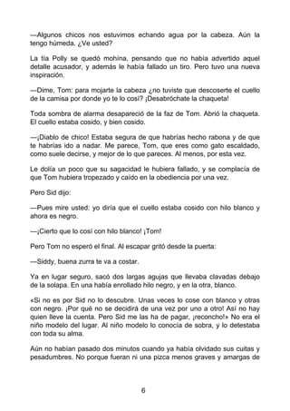—Algunos chicos nos estuvimos echando agua por la cabeza. Aún la
tengo húmeda. ¿Ve usted?
La tía Polly se quedó mohína, pensando que no había advertido aquel
detalle acusador, y además le había fallado un tiro. Pero tuvo una nueva
inspiración.
—Dime, Tom: para mojarte la cabeza ¿no tuviste que descoserte el cuello
de la camisa por donde yo te lo cosí? ¡Desabróchate la chaqueta!
Toda sombra de alarma desapareció de la faz de Tom. Abrió la chaqueta.
El cuello estaba cosido, y bien cosido.
—¡Diablo de chico! Estaba segura de que habrías hecho rabona y de que
te habrías ido a nadar. Me parece, Tom, que eres como gato escaldado,
como suele decirse, y mejor de lo que pareces. Al menos, por esta vez.
Le dolía un poco que su sagacidad le hubiera fallado, y se complacía de
que Tom hubiera tropezado y caído en la obediencia por una vez.
Pero Sid dijo:
—Pues mire usted: yo diría que el cuello estaba cosido con hilo blanco y
ahora es negro.
—¡Cierto que lo cosí con hilo blanco! ¡Tom!
Pero Tom no esperó el final. Al escapar gritó desde la puerta:
—Siddy, buena zurra te va a costar.
Ya en lugar seguro, sacó dos largas agujas que llevaba clavadas debajo
de la solapa. En una había enrollado hilo negro, y en la otra, blanco.
«Si no es por Sid no lo descubre. Unas veces lo cose con blanco y otras
con negro. ¡Por qué no se decidirá de una vez por uno a otro! Así no hay
quien lleve la cuenta. Pero Sid me las ha de pagar, ¡reconcho!» No era el
niño modelo del lugar. Al niño modelo lo conocía de sobra, y lo detestaba
con toda su alma.
Aún no habían pasado dos minutos cuando ya había olvidado sus cuitas y
pesadumbres. No porque fueran ni una pizca menos graves y amargas de
6
 