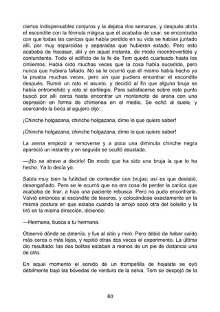 ciertos indispensables conjuros y la dejaba dos semanas, y después abría
el escondite con la fórmula mágica que él acababa de usar, se encontraba
con que todas las canicas que había perdido en su vida se habían juntado
allí, por muy esparcidas y separadas que hubieran estado. Pero esto
acababa de fracasar, allí y en aquel instante, de modo incontrovertible y
contundente. Todo el edificio de la fe de Tom quedó cuarteado hasta los
cimientos. Habia oído muchas veces que la cosa había sucedido, pero
nunca que hubiera fallado. No se le ocurrió que él mismo había hecho ya
la prueba muchas veces, pero sin que pudiera encontrar el escondite
después. Rumió un rato el asunto, y decidió al fin que alguna bruja se
había entrometido y roto el sortilegio. Para satisfacerse sobre este punto
buscó por allí cerca hasta encontrar un montoncito de arena con una
depresión en forma de chimenea en el medio. Se echó al suelo, y
acercando la boca al agujero dijo:
¡Chinche holgazana, chinche holgazana, dime lo que quiero saber!
¡Chinche holgazana, chinche holgazana, dime lo que quiero saber!
La arena empezó a removerse y a poco una diminuta chinche negra
apareció un instante y en seguida se ocultó asustada.
—¡No se atreve a decirlo! De modo que ha sido una bruja la que lo ha
hecho. Ya lo decía yo.
Sabía muy bien la futilidad de contender con brujas; así es que desistió,
desengañado. Pero se le ocurrió que no era cosa de perder la canica que
acababa de tirar, a hizo una paciente rebusca. Pero no pudo encontrarla.
Volvió entonces al escondite de tesoros, y colocándose exactamente en la
misma postura en que estaba cuando la arrojó sacó otra del bolsillo y la
tiró en la misma dirección, diciendo:
—Hermana, busca a tu hermana.
Observó dónde se detenía, y fue al sitio y miró. Pero debió de haber caído
más cerca o más lejos, y repitió otras dos veces el experimento. La última
dio resultado: las dos bolitas estaban a menos de un pie de distancia una
de otra.
En aquel momento el sonido de un trompetilla de hojalata se oyó
débilmente bajo las bóvedas de verdura de la selva. Tom se despojó de la
60
 