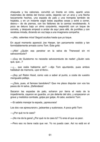 chaqueta y los calzones, convirtió un tirante en cinto, apartó unos
matorrales de detrás del tronco caído, dejando ver un arco y una flecha
toscamente hechos, una espada de palo y una trompeta también de
hojalata, y en un instante cogió todas aquellas cosas y echó a correr,
desnu— do de piernas, con los faldones de la camisa revoloteando. A
poco se detuvo bajo un olmo corpulento, respondió con un toque de
corneta, y después empezó a andar de aquí para allá, de puntillas y con
recelosa mirada, diciendo en voz baja a una imaginaria compañía:
—¡Alto, valientes míos! Seguid ocultos hasta que yo toque.
En aquel momento apareció Joe Harper, tan parcamente vestido y tan
formidablemente armado como Tom. Éste gritó:
—¡Alto! ¿Quién osa penetrar en la selva de Therwood sin mi
salvoconducto?
—¡Guy de Guisborne no necesita salvoconducto de nadie! ¿Quién sois
que, que...?
—¿... que osáis hablarme así? —dijo Tom apuntando, pues ambos
hablaban de memoria, «por el libro».
—¡Soy yo! Robin Hood, como vais a saber al punto, a costa de vuestro
menguado pellejo.
—¿Sois, pues, el famoso bandolero? Que me place disputar con vos los
pasos de mi selva. ¡Defendeos!
Sacaron las espadas de palo, echaron por tierra el resto de la
impedimenta, cayeron en guardia, un pie delante del otro, y empezaron un
grave y metódico combate, golpe por golpe. Al cabo, exclamó Tom:
—Si sabéis manejar la espada, ¡apresuraos!
Los dos «se apresuraron», jadeantes y sudorosos. A poco gritó Tom:
—¿Por qué no te caes?
—¡No me da la gana! ¿Por qué no te caes tú? Tú eres el que va peor.
—Pero eso no tiene nada que ver. Yo no puedo caer. Así no está en el
61
 