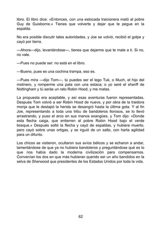 libro. El libro dice: «Entonces, con una estocada traicionera mató al pobre
Guy de Guisborne.» Tienes que volverte y dejar que te pegue en la
espalda.
No era posible discutir tales autoridades, y Joe se volvió, recibió el golpe y
cayó por tierra.
—Ahora—dijo, levantándose—, tienes que dejarme que te mate a ti. Si no,
no vale.
—Pues no puede ser: no está en el libro.
—Bueno, pues es una cochina trampa, eso es.
—Pues mira —dijo Tom—, tú puedes ser el lego Tuk, o Much, el hijo del
molinero, y romperme una pata con una estaca; o yo seré el sheriff de
Nottingham y tú serás un rato Robin Hood, y me matas.
La propuesta era aceptable, y así esas aventuras fueron representadas.
Después Tom volvió a ser Robin Hood de nuevo, y por obra de la traidora
monja que le destapó la herida se desangró hasta la última gota. Y al fin
Joe, representando a toda una tribu de bandoleros llorosos, se lo llevó
arrastrando, y puso el arco en sus manos exangües, y Tom dijo: «Donde
esta flecha caiga, que entierren al pobre Robin Hood bajo el verde
bosque.» Después soltó la flecha y cayó de espaldas, y hubiera muerto,
pero cayó sobre unas ortigas, y se irguió de un salto, con harta agilidad
para un difunto.
Los chicos se vistieron, ocultaron sus avíos bélicos y se echaron a andar,
lamentándose de que ya no hubiera bandoleros y preguntándose qué es lo
que nos había dado la moderna civilización para compensarnos.
Convenían los dos en que más hubieran querido ser un año bandidos en la
selva de Sherwood que presidentes de los Estados Unidos por toda la vida.
62
 