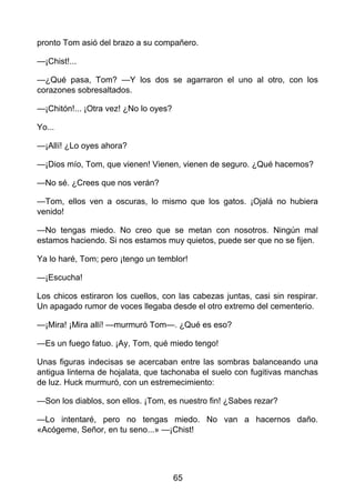 pronto Tom asió del brazo a su compañero.
—¡Chist!...
—¿Qué pasa, Tom? —Y los dos se agarraron el uno al otro, con los
corazones sobresaltados.
—¡Chitón!... ¡Otra vez! ¿No lo oyes?
Yo...
—¡Allí! ¿Lo oyes ahora?
—¡Dios mío, Tom, que vienen! Vienen, vienen de seguro. ¿Qué hacemos?
—No sé. ¿Crees que nos verán?
—Tom, ellos ven a oscuras, lo mismo que los gatos. ¡Ojalá no hubiera
venido!
—No tengas miedo. No creo que se metan con nosotros. Ningún mal
estamos haciendo. Si nos estamos muy quietos, puede ser que no se fijen.
Ya lo haré, Tom; pero ¡tengo un temblor!
—¡Escucha!
Los chicos estiraron los cuellos, con las cabezas juntas, casi sin respirar.
Un apagado rumor de voces llegaba desde el otro extremo del cementerio.
—¡Mira! ¡Mira allí! —murmuró Tom—. ¿Qué es eso?
—Es un fuego fatuo. ¡Ay, Tom, qué miedo tengo!
Unas figuras indecisas se acercaban entre las sombras balanceando una
antigua linterna de hojalata, que tachonaba el suelo con fugitivas manchas
de luz. Huck murmuró, con un estremecimiento:
—Son los diablos, son ellos. ¡Tom, es nuestro fin! ¿Sabes rezar?
—Lo intentaré, pero no tengas miedo. No van a hacernos daño.
«Acógeme, Señor, en tu seno...» —¡Chist!
65
 