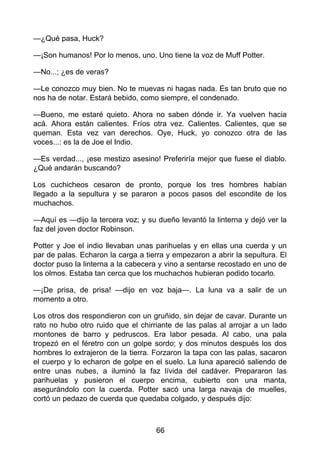 —¿Qué pasa, Huck?
—¡Son humanos! Por lo menos, uno. Uno tiene la voz de Muff Potter.
—No...; ¿es de veras?
—Le conozco muy bien. No te muevas ni hagas nada. Es tan bruto que no
nos ha de notar. Estará bebido, como siempre, el condenado.
—Bueno, me estaré quieto. Ahora no saben dónde ir. Ya vuelven hacia
acá. Ahora están calientes. Fríos otra vez. Calientes. Calientes, que se
queman. Esta vez van derechos. Oye, Huck, yo conozco otra de las
voces...: es la de Joe el Indio.
—Es verdad..., ¡ese mestizo asesino! Preferiría mejor que fuese el diablo.
¿Qué andarán buscando?
Los cuchicheos cesaron de pronto, porque los tres hombres habían
llegado a la sepultura y se pararon a pocos pasos del escondite de los
muchachos.
—Aquí es —dijo la tercera voz; y su dueño levantó la linterna y dejó ver la
faz del joven doctor Robinson.
Potter y Joe el indio llevaban unas parihuelas y en ellas una cuerda y un
par de palas. Echaron la carga a tierra y empezaron a abrir la sepultura. El
doctor puso la linterna a la cabecera y vino a sentarse recostado en uno de
los olmos. Estaba tan cerca que los muchachos hubieran podido tocarlo.
—¡De prisa, de prisa! —dijo en voz baja—. La luna va a salir de un
momento a otro.
Los otros dos respondieron con un gruñido, sin dejar de cavar. Durante un
rato no hubo otro ruido que el chirriante de las palas al arrojar a un lado
montones de barro y pedruscos. Era labor pesada. Al cabo, una pala
tropezó en el féretro con un golpe sordo; y dos minutos después los dos
hombres lo extrajeron de la tierra. Forzaron la tapa con las palas, sacaron
el cuerpo y lo echaron de golpe en el suelo. La luna apareció saliendo de
entre unas nubes, a iluminó la faz lívida del cadáver. Prepararon las
parihuelas y pusieron el cuerpo encima, cubierto con una manta,
asegurándolo con la cuerda. Potter sacó una larga navaja de muelles,
cortó un pedazo de cuerda que quedaba colgado, y después dijo:
66
 