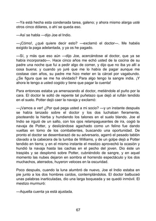 —Ya está hecha esta condenada tarea, galeno; y ahora mismo alarga usté
otros cinco dólares, o ahí se queda eso.
—Así se habla —dijo Joe el Indio.
—¡Cómo!, ¿qué quiere decir esto? —exclamó el doctor—. Me habéis
exigido la paga adelantada, y ya os he pagado.
—Sí, y más que eso aún —dijo Joe, acercándose al doctor, que ya se
había incorporado—. Hace cinco años me echó usted de la cocina de su
padre una noche que fui a pedir algo de comer, y dijo que no iba yo allí a
cosa buena; y cuando yo juré que me lo había de pagar aunque me
costase cien años, su padre me hizo meter en la cárcel por vagabundo.
¿Se figura que se me ha olvidado? Para algo tengo la sangre india. ¡Y
ahora le tengo a usted cogido y tiene que pagar la cuenta!
Para entonces estaba ya amenazando al doctor, metiéndole el puño por la
cara. El doctor le soltó de repente tal puñetazo que dejó al rufián tendido
en el suelo. Potter dejó caer la navaja y exclamó:
—¡Vamos a ver! ¿Por qué pega usted a mi socio? —y un instante después
se había lanzado sobre el doctor y los dos luchaban fieramente,
pisoteando la hierba y hundiendo los talones en el suelo blando. Joe el
Indio se irguió de un salto, con los ojos relampagueantes de ira, cogió la
navaja de Potter, y deslizándose agachado como un felino fue dando
vueltas en torno de los combatientes, buscando una oportunidad. De
pronto el doctor se desembarazó de su adversario, agarró el pesado tablón
clavado a la cabecera de la tumba de Williams, y de un golpe dejó a Potter
tendido en tierra; y en el mismo instante el mestizo aprovechó la ocasión y
hundió la navaja hasta las cachas en el pecho del joven. Dio éste un
traspiés y se desplomó sobre Potter, cubriéndolo de sangre, y en aquel
momento las nubes dejaron en sombra el horrendo espectáculo y los dos
muchachos, aterrados, huyeron veloces en la oscuridad.
Poco después, cuando la luna alumbró de nuevo, Joe el Indio estaba en
pie junto a los dos hombres caídos, contemplándolos. El doctor balbuceó
unas palabras inarticuladas, dio una larga boqueada y se quedó inmóvil. El
mestizo murmuró:
—Aquella cuenta ya está ajustada.
67
 