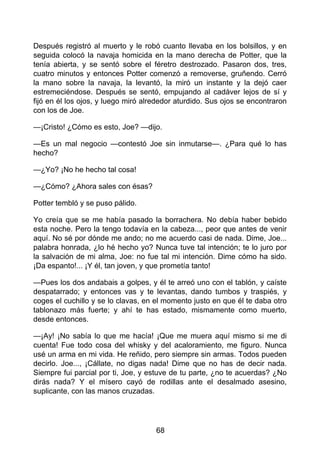 Después registró al muerto y le robó cuanto llevaba en los bolsillos, y en
seguida colocó la navaja homicida en la mano derecha de Potter, que la
tenía abierta, y se sentó sobre el féretro destrozado. Pasaron dos, tres,
cuatro minutos y entonces Potter comenzó a removerse, gruñendo. Cerró
la mano sobre la navaja, la levantó, la miró un instante y la dejó caer
estremeciéndose. Después se sentó, empujando al cadáver lejos de sí y
fijó en él los ojos, y luego miró alrededor aturdido. Sus ojos se encontraron
con los de Joe.
—¡Cristo! ¿Cómo es esto, Joe? —dijo.
—Es un mal negocio —contestó Joe sin inmutarse—. ¿Para qué lo has
hecho?
—¿Yo? ¡No he hecho tal cosa!
—¿Cómo? ¿Ahora sales con ésas?
Potter tembló y se puso pálido.
Yo creía que se me había pasado la borrachera. No debía haber bebido
esta noche. Pero la tengo todavía en la cabeza..., peor que antes de venir
aquí. No sé por dónde me ando; no me acuerdo casi de nada. Dime, Joe...
palabra honrada, ¿lo hé hecho yo? Nunca tuve tal intención; te lo juro por
la salvación de mi alma, Joe: no fue tal mi intención. Dime cómo ha sido.
¡Da espanto!... ¡Y él, tan joven, y que prometía tanto!
—Pues los dos andabais a golpes, y él te arreó uno con el tablón, y caíste
despatarrado; y entonces vas y te levantas, dando tumbos y traspiés, y
coges el cuchillo y se lo clavas, en el momento justo en que él te daba otro
tablonazo más fuerte; y ahí te has estado, mismamente como muerto,
desde entonces.
—¡Ay! ¡No sabía lo que me hacía! ¡Que me muera aquí mismo si me di
cuenta! Fue todo cosa del whisky y del acaloramiento, me figuro. Nunca
usé un arma en mi vida. He reñido, pero siempre sin armas. Todos pueden
decirlo. Joe..., ¡Cállate, no digas nada! Dime que no has de decir nada.
Siempre fui parcial por ti, Joe, y estuve de tu parte, ¿no te acuerdas? ¿No
dirás nada? Y el mísero cayó de rodillas ante el desalmado asesino,
suplicante, con las manos cruzadas.
68
 
