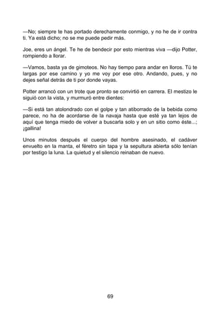 —No; siempre te has portado derechamente conmigo, y no he de ir contra
ti. Ya está dicho; no se me puede pedir más.
Joe, eres un ángel. Te he de bendecir por esto mientras viva —dijo Potter,
rompiendo a llorar.
—Vamos, basta ya de gimoteos. No hay tiempo para andar en lloros. Tú te
largas por ese camino y yo me voy por ese otro. Andando, pues, y no
dejes señal detrás de ti por donde vayas.
Potter arrancó con un trote que pronto se convirtió en carrera. El mestizo le
siguió con la vista, y murmuró entre dientes:
—Si está tan atolondrado con el golpe y tan atiborrado de la bebida como
parece, no ha de acordarse de la navaja hasta que esté ya tan lejos de
aquí que tenga miedo de volver a buscarla solo y en un sitio como éste...;
¡gallina!
Unos minutos después el cuerpo del hombre asesinado, el cadáver
envuelto en la manta, el féretro sin tapa y la sepultura abierta sólo tenían
por testigo la luna. La quietud y el silencio reinaban de nuevo.
69
 