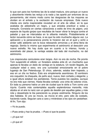lo que son para los hombres las de la edad madura, sino porque un nuevo
y absorbente interés las redujo a la nada y las apartó por entonces de su
pensamiento, del mismo modo como las desgracias de los mayores se
olvidan en el anhelo y la excitación de nuevas empresas. Este nuevo
interés era cierta inapreciable novedad en el arte de silbar, en la que
acababa de adiestrarle un negro, y que ansiaba practicar a solas y
tranquilo. Consistía en ciertas variaciones a estilo de trino de pájaro, una
especie de líquido gorjeo que resultaba de hacer vibrar la lengua contra el
paladar y que se intercalaba en la silbante melodía. Probablemente el
lector recuerda cómo se hace, si es que ha sido muchacho alguna vez. La
aplicación y la perseverancia pronto le hicieron dar en el quid y echó a
andar calle adelante con la boca rebosando armonías y el alma llena de
regocijo. Sentía lo mismo que experimenta el astrónomo al descubrir una
nueva estrella. No hay duda que en cuanto a lo intenso, hondo y
acendrado del placer, la ventaja estaba del lado del muchacho, no del
astrónomo.
Los crepúsculos caniculares eran largos. Aún no era de noche. De pronto
Tom suspendió el silbido: un forastero estaba ante él; un muchacho que
apenas le llevaba un dedo de ventaja en la estatura. Un recién llegado, de
cualquier edad o sexo, era una curiosidad emocionante en el pobre
lugarejo de San Petersburgo. El chico, además, estaba bien trajeado, y
eso en un día no festivo. Esto era simplemente asombroso. El sombrero
era coquetón; la chaqueta, de paño azul, nueva, bien cortada y elegante; y
a igual altura estaban los pantalones. Tenía puestos los zapatos, aunque
no era más que viernes. Hasta llevaba corbata: una cinta de colores vivos.
En toda su persona había un aire de ciudad que le dolía a Tom como una
injuria. Cuanto más contemplaba aquella esplendorosa maravilla, más
alzaba en el aire la nariz con un gesto de desdén por aquellas galas y más
rota y desastrada le iba pareciendo su propia vestimenta. Ninguno de los
dos hablaba. Si uno se movía, se movía el otro, pero sólo de costado,
haciendo rueda. Seguían cara a cara y mirándose a los ojos sin pestañear.
Al fin, Tom dijo:
—Yo te puedo.
—Pues anda y haz la prueba. —Pues sí que te puedo.
—¡A que no!
—¡A que sí!
7
 