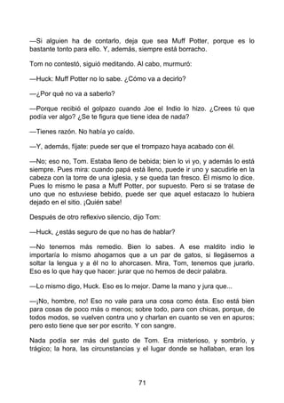 —Si alguien ha de contarlo, deja que sea Muff Potter, porque es lo
bastante tonto para ello. Y, además, siempre está borracho.
Tom no contestó, siguió meditando. Al cabo, murmuró:
—Huck: Muff Potter no lo sabe. ¿Cómo va a decirlo?
—¿Por qué no va a saberlo?
—Porque recibió el golpazo cuando Joe el Indio lo hizo. ¿Crees tú que
podía ver algo? ¿Se te figura que tiene idea de nada?
—Tienes razón. No había yo caído.
—Y, además, fíjate: puede ser que el trompazo haya acabado con él.
—No; eso no, Tom. Estaba lleno de bebida; bien lo vi yo, y además lo está
siempre. Pues mira: cuando papá está lleno, puede ir uno y sacudirle en la
cabeza con la torre de una iglesia, y se queda tan fresco. Él mismo lo dice.
Pues lo mismo le pasa a Muff Potter, por supuesto. Pero si se tratase de
uno que no estuviese bebido, puede ser que aquel estacazo lo hubiera
dejado en el sitio. ¡Quién sabe!
Después de otro reflexivo silencio, dijo Tom:
—Huck, ¿estás seguro de que no has de hablar?
—No tenemos más remedio. Bien lo sabes. A ese maldito indio le
importaría lo mismo ahogarnos que a un par de gatos, si llegásemos a
soltar la lengua y a él no lo ahorcasen. Mira, Tom, tenemos que jurarlo.
Eso es lo que hay que hacer: jurar que no hemos de decir palabra.
—Lo mismo digo, Huck. Eso es lo mejor. Dame la mano y jura que...
—¡No, hombre, no! Eso no vale para una cosa como ésta. Eso está bien
para cosas de poco más o menos; sobre todo, para con chicas, porque, de
todos modos, se vuelven contra uno y charlan en cuanto se ven en apuros;
pero esto tiene que ser por escrito. Y con sangre.
Nada podía ser más del gusto de Tom. Era misterioso, y sombrío, y
trágico; la hora, las circunstancias y el lugar donde se hallaban, eran los
71
 