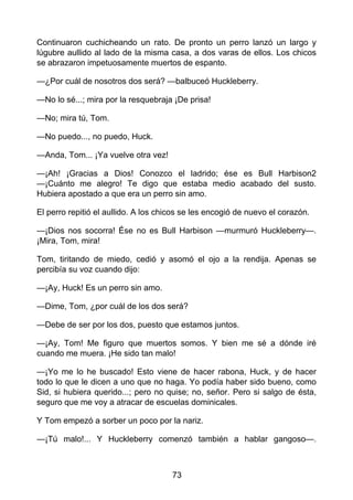 Continuaron cuchicheando un rato. De pronto un perro lanzó un largo y
lúgubre aullido al lado de la misma casa, a dos varas de ellos. Los chicos
se abrazaron impetuosamente muertos de espanto.
—¿Por cuál de nosotros dos será? —balbuceó Huckleberry.
—No lo sé...; mira por la resquebraja ¡De prisa!
—No; mira tú, Tom.
—No puedo..., no puedo, Huck.
—Anda, Tom... ¡Ya vuelve otra vez!
—¡Ah! ¡Gracias a Dios! Conozco el ladrido; ése es Bull Harbison2
—¡Cuánto me alegro! Te digo que estaba medio acabado del susto.
Hubiera apostado a que era un perro sin amo.
El perro repitió el aullido. A los chicos se les encogió de nuevo el corazón.
—¡Dios nos socorra! Ése no es Bull Harbison —murmuró Huckleberry—.
¡Mira, Tom, mira!
Tom, tiritando de miedo, cedió y asomó el ojo a la rendija. Apenas se
percibía su voz cuando dijo:
—¡Ay, Huck! Es un perro sin amo.
—Dime, Tom, ¿por cuál de los dos será?
—Debe de ser por los dos, puesto que estamos juntos.
—¡Ay, Tom! Me figuro que muertos somos. Y bien me sé a dónde iré
cuando me muera. ¡He sido tan malo!
—¡Yo me lo he buscado! Esto viene de hacer rabona, Huck, y de hacer
todo lo que le dicen a uno que no haga. Yo podía haber sido bueno, como
Sid, si hubiera querido...; pero no quise; no, señor. Pero si salgo de ésta,
seguro que me voy a atracar de escuelas dominicales.
Y Tom empezó a sorber un poco por la nariz.
—¡Tú malo!... Y Huckleberry comenzó también a hablar gangoso—.
73
 