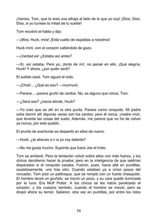 ¡Vamos, Tom, que tú eres una alhaja al lado de lo que yo soy! ¡Dios, Dios,
Dios, si yo tuviese la mitad de tu suerte!
Tom recobró el habla y dijo:
—¡Mira, Huck, mira! ¡Está vuelto de espaldas a nosotros!
Huck miró, con el corazón saltándole de gozo.
—¡Verdad es! ¿Estaba así antes?
—Sí, así estaba. Pero yo, ¡tonto de mí!, no pensé en ello. ¡Qué alegría,
Huck! Y ahora, ¿por quién será?
El aullido cesó. Tom aguzó el oído.
—¡Chist!... ¿Qué es eso? —murmuró.
—Parece..., parece gruñir de cerdos. No, es alguno que ronca, Tom.
—¿Será eso? ¿hacia dónde, Huck?
—Yo creo que es allí en la otra punta. Parece como ronquido. Mi padre
solía dormir allí algunas veces con los cerdos; pero él ronca, ¡madre mía!,
que levanta las cosas del suelo. Además, me parece que no ha de volver
ya nunca, por este pueblo.
El prurito de aventuras se despertó en ellos de nuevo.
—Huck, ¿te atreves a ir si yo voy delante?
—No me gusta mucho: Supónte que fuera Joe el Indio.
Tom se amilanó. Pero la tentación volvió sobre ellos con más fuerza, y los
chicos decidieron hacer la prueba; pero en la inteligencia de que saldrían
disparados si el ronquido cesaba. Fueron, pues, hacia allá en puntillas,
cautelosamente, uno tras otro. Cuando estaban ya a cinco pasos del
roncador, Tom pisó un palitroque, que se rompió con un fuerte chasquido.
El hombre lanzó un gruñido, se movió un poco, y su cara quedó iluminada
por la luna. Era Muff Potter. A los chicos se les había paralizado el
corazón, y los cuerpos también, cuando el hombre se movió; pero se
disipó ahora su temor. Salieron, otra vez en puntillas, por entre los rotos
74
 