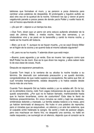 tablones que formaban el muro, y se pararon a poca distancia para
cambiar unas palabras de despedida. El prolongado y lúgubre aullido se
alzó otra vez en la quietud de la noche. Volvieron los ojo y vieron al perro
vagabundo parado a pocos pasos de donde yacía Potter y vuelto hacia él,
con el hocico apuntando al cielo.
—¡Es por él! —dijeron a un tiempo los dos.
—Oye Tom, dicen que un perro sin amo estuvo aullando alrededor de la
casa de Johnny Miller, a media noche, hace dos semanas, y un
chotacabras vino y se posó en la barandilla y cantó la misma noche, y
nadie se ha muerto allí todavía.
—Bien; ya lo sé. Y, aunque no se hayan muerto, ¿no se cayó Gracia Miller
en el fogón de la cocina y se quemó toda el mismo sábado siguiente?
—Sí, pero no se ha muerto. Y además dicen que está mejor.
—Bueno; pues aguarda y ya verás. Esa se muere: tan seguro como que
Muff Potter ha de morir. Eso es lo que dicen los negros, y ellos saben todo
lo de esa clase de cosas, Huck.
Después se separaron pensativos.
Cuando Tom trepó a la ventana de su alcoba la noche tocaba a su
término. Se desnudó con extremada precaución y se quedó dormido,
congratulándose de que nadie supiera su escapatoria. No sabía que Sid, el
cual roncaba tranquilamente, estaba despierto y lo había estado desde
hacía más de una hora.
Cuando Tom despertó Sid se había vestido y ya no estaba allí. En la luz,
en la atmósfera misma, notó Tom vagas indicaciones de que era tarde. Se
quedó sorprendido. ¿Por qué no le habían llamado, martirizándole hasta
que le hacían levantarse, como de costumbre? Esta idea le llenó de
fatídicos presentimientos. En cinco minutos se vistió y bajó las escaleras,
sintiéndose dolorido y mareado. La familia estaba todavía a la mesa, pero
ya habían terminado el desayuno. No hubo ni una palabra de reproche;
pero sí miradas que se esquivaban, un silencio y un aire tan solemne, que
el culpable sintió helársele la sangre. Se sentó y trató de parecer alegre,
pero era machacar en hierro frío; no despertó una sonrisa, no halló en
nadie respuesta y se sumergió en el silencio, dejando que el corazón se le
75
 