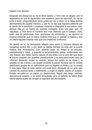 bajase a los talones.
Después del desayuno su tía lo llevó aparte, y Tom casi se alegró, con la
esperanza de que le aguardaba una azotaina; pero se equivocó. Su tía se
echó a llorar, preguntándole cómo podía ser así y cómo no le daba lástima
atormentarla de aquella manera; y, por fin, le dijo que siguiera adelante por
la senda de la perdición y acabase matando a disgustos a una pobre vieja,
porque ella ya no había de intentar corregirle. Esto era peor que mil
vapuleos, y Tom tenía el corazón aún más dolorido que el cuerpo. Lloró,
pidió que le perdonase, hizo promesas de enmienda, y se terminó la
escena sintiendo que no había recibido más que un perdón a medias y que
no había logrado inspirar más que una mediocre confianza.
Se apartó de su tía demasiado afligido para sentir ni siquiera deseos de
venganza contra Sid, y por tanto la rápida retirada de éste por la puerta
trasera fue innecesaria. Con abatido paso se dirigió a la escuela,
meditabundo y triste, y soportó la acostumbrada paliza, juntamente con
Joe Harper, por haber hecho rabona el día antes con el aire del que tiene
el ánimo ocupado con grandes pesadumbres y no está para hacer caso de
niñerías. Después ocupó su asiento, apoyó los codos en la mesa y la
quijada en las manos y se quedó mirando la pared frontera con la mirada
petrificada, propia de un sufrimiento que ha llegado al límite y ya no puede
ir más lejos. Bajo el codo sentía una cosa dura. Después de un gran rato
cambió de postura lenta y tristemente, y cogió el objeto, dando un suspiro.
Estaba envuelto en un papel. Lo desenvolvió. Siguió otro largo, trémulo,
descomunal suspiro, y se sintió aniquilado. ¡Era el boliche de latón! Esta
última pluma acabó de romper el espinazo del dromedario.
76
 