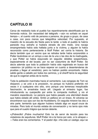 CAPÍTULO XI
Cerca de mediodía todo el pueblo fue repentinamente electrificado por la
horrenda noticia. Sin necesidad del telégrafo —aún no soñado en aquel
tiempo—, el cuento voló de persona a persona, de grupo a grupo, de casa
a casa, con poco menos que telegráfica velocidad. Por supuesto, el
maestro de la escuela dio fiesta para la tarde: a todo el pueblo le habría
parecido muy extraño si hubiera obrado de otro modo. Una navaja
ensangrentada había sido hallada junto a la víctima, y alguien la había
reconocido como perteneciente a Muff Potter: así corría la historia. Se
decía también que un vecino que se retiraba tarde había sorprendido a
Potter lavándose en un arroyo a eso de la una o las dos de la madrugada,
y que Potter se había esquivado en seguida: detalles sospechosos,
especialmente el del lavado, por no ser costumbre de Muff Potter. Se
decía además que toda la población había sido registrada en busca del
«asesino» (el público no se hace esperar en cuanto a desentenderse de
pruebas y llegar al veredicto), pero no habían podido encontrarlo. Había
salido gente a caballo por todos los caminos, y el sheriff tenía la seguridad
de que lo cogerian antes de la noche.
Toda la población marchaba hacia el cementerio. Las congojas de Tom se
disiparon, y se unió a la procesión, no porque no hubiera preferido mil
veces ir a cualquiera otro sitio, sino porque una temerosa inexplicable
fascinación, le arrastraba hacia allí. Llegado al siniestro lugar, fue
introduciendo su cuerpecillo por entre la compacta multitud, y vio el
macabro espectáculo. Le parecía que había pasado una eternidad desde
que había estado allí antes. Sintió un pellizco en un brazo. Al volverse se
encontraron sus ojos con los de Huckleberry. En seguida miraron los dos a
otra parte, temiendo que alguien hubiera notado algo en aquel cruce de
miradas. Pero todo el mundo estaba de conversación y no tenía ojos más
que para el cuadro trágico que tenían delante.
«¡Pobrecillo! ¡Pobre muchacho! Esto ha de servir de lección para los
violadores de sepulturas. Muff Potter irá a la horca por esto, si lo atrapan.»
—Tales eran los comentarios. Y el pastor dijo: «Ha sido un castigo; aquí se
77
 