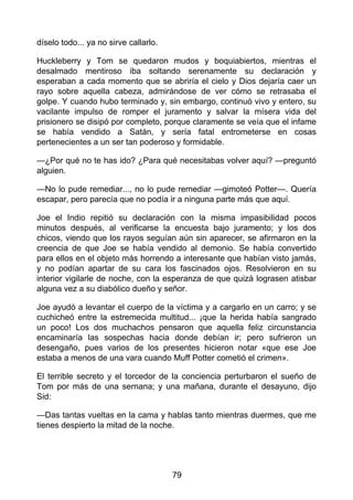 díselo todo... ya no sirve callarlo.
Huckleberry y Tom se quedaron mudos y boquiabiertos, mientras el
desalmado mentiroso iba soltando serenamente su declaración y
esperaban a cada momento que se abriría el cielo y Dios dejaría caer un
rayo sobre aquella cabeza, admirándose de ver cómo se retrasaba el
golpe. Y cuando hubo terminado y, sin embargo, continuó vivo y entero, su
vacilante impulso de romper el juramento y salvar la mísera vida del
prisionero se disipó por completo, porque claramente se veía que el infame
se había vendido a Satán, y sería fatal entrometerse en cosas
pertenecientes a un ser tan poderoso y formidable.
—¿Por qué no te has ido? ¿Para qué necesitabas volver aquí? —preguntó
alguien.
—No lo pude remediar..., no lo pude remediar —gimoteó Potter—. Quería
escapar, pero parecía que no podía ir a ninguna parte más que aquí.
Joe el Indio repitió su declaración con la misma impasibilidad pocos
minutos después, al verificarse la encuesta bajo juramento; y los dos
chicos, viendo que los rayos seguían aún sin aparecer, se afirmaron en la
creencia de que Joe se había vendido al demonio. Se había convertido
para ellos en el objeto más horrendo a interesante que habían visto jamás,
y no podían apartar de su cara los fascinados ojos. Resolvieron en su
interior vigilarle de noche, con la esperanza de que quizá lograsen atisbar
alguna vez a su diabólico dueño y señor.
Joe ayudó a levantar el cuerpo de la víctima y a cargarlo en un carro; y se
cuchicheó entre la estremecida multitud... ¡que la herida había sangrado
un poco! Los dos muchachos pensaron que aquella feliz circunstancia
encaminaría las sospechas hacia donde debían ir; pero sufrieron un
desengaño, pues varios de los presentes hicieron notar «que ese Joe
estaba a menos de una vara cuando Muff Potter cometió el crimen».
El terrible secreto y el torcedor de la conciencia perturbaron el sueño de
Tom por más de una sernana; y una mañana, durante el desayuno, dijo
Sid:
—Das tantas vueltas en la cama y hablas tanto mientras duermes, que me
tienes despierto la mitad de la noche.
79
 