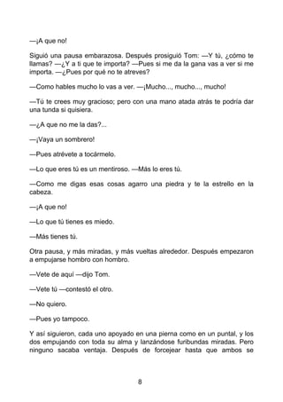 —¡A que no!
Siguió una pausa embarazosa. Después prosiguió Tom: —Y tú, ¿cómo te
llamas? —¿Y a ti que te importa? —Pues si me da la gana vas a ver si me
importa. —¿Pues por qué no te atreves?
—Como hables mucho lo vas a ver. —¡Mucho..., mucho..., mucho!
—Tú te crees muy gracioso; pero con una mano atada atrás te podría dar
una tunda si quisiera.
—¿A que no me la das?...
—¡Vaya un sombrero!
—Pues atrévete a tocármelo.
—Lo que eres tú es un mentiroso. —Más lo eres tú.
—Como me digas esas cosas agarro una piedra y te la estrello en la
cabeza.
—¡A que no!
—Lo que tú tienes es miedo.
—Más tienes tú.
Otra pausa, y más miradas, y más vueltas alrededor. Después empezaron
a empujarse hombro con hombro.
—Vete de aquí —dijo Tom.
—Vete tú —contestó el otro.
—No quiero.
—Pues yo tampoco.
Y así siguieron, cada uno apoyado en una pierna como en un puntal, y los
dos empujando con toda su alma y lanzándose furibundas miradas. Pero
ninguno sacaba ventaja. Después de forcejear hasta que ambos se
8
 
