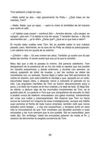 Tom palideció y bajó los ojos.
—Mala señal es ésa —dijo gravemente tía Polly—. ¿Qué traes en las
mientes, Tom?
—Nada. Nada, que yo sepa... —pero la mano le temblaba de tal manera
que vertió el café.
—¡Y hablas unas cosas! —continuó Sid—. Anoche decías: «¡Es sangre, es
sangre!, ¡eso es!» Y lo dijiste la mar de veces. Y también decías: « ¡No me
atormentéis así..., ya lo diré!» ¿Dirás qué? ¿Qué es lo que ibas a decir?
El mundo daba vueltas ante Tom. No es posible saber lo que hubiera
pasado; pero, felizmente, en la cara de tía Polly se disipó la preocupación,
y sin saberlo vino en ayuda de su sobrino.
—¡Chitón! —dijo—. Es ese crimen tan atroz. También yo sueño con él casi
todas las noches. A veces sueño que soy yo la que lo cometió.
Mary dijo que a ella le pasaba lo mismo. Sid parecía satisfecho. Tom
desapareció de la presencia de su tía con toda la rapidez que era posible
sin hacerla sospechosa, y desde entonces, y durante una semana, se
estuvo quejando de dolor de muelas, y por las noches se ataba las
mandíbulas con un pañuelo. Nunca llegó a saber que Sid permanecía de
noche en acecho, que solía soltarle el vendaje y que, apoyado en un codo,
escuchaba largos ratos, y después volvía a colocarle el pañuelo en su
sitio. Las angustias mentales de Tom se fueron desvaneciendo poco a
poco, y el dolor de muelas se le hizo molesto y lo dejó de lado. Si llegó Sid,
en efecto, a deducir algo de los murmullos incoherentes de Tom, se lo
guardó para él. Le parecía a Tom que sus compañeros de escuela no iban
a acabar nunca de celebrar «encuestas» con gatos muertos, manteniendo
así vivas sus cuitas y preocupaciones. Sid observó que Tom no hacía
nunca de coroner3 en ninguna de esas investigaciones, aunque era hábito
suyo ponerse al frente de toda nueva empresa; también notó que nunca
actuaba como testigo..., y eso era sospechoso; y tampoco echó en saco
roto la circunstancia de que Tom mostraba una decidida aversión a esas
encuestas y las huía siempre que le era posible. Sid se maravillaba, pero
nada dijo. Sin embargo, hasta las encuestas pasaron de moda al fin, y
cesaron de atormentar la cargada conciencia de Tom.
80
 