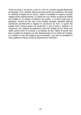Todos los días, o al menos un día sí y otro no, durante aquella temporada
de angustia, Tom, siempre alerta para aprovechar las ocasiones, iba hasta
la ventanita enrejada de la cárcel y daba a hurtadillas al asesino cuantos
regalos podía proporcionarse. La cárcel era una mísera covacha de ladrillo
que estaba en un fangal, al extremo del pueblo, y no tenía nadie que la
guardase; verdad es que casi nunca estaba ocupada. Aquellas dádivas
contribuían grandemente a aligerar la conciencia de Tom. La gente del
pueblo tenía muchas ganas de emplumar a Joe el Indio y sacarlo a la
vergüenza, por violador de sepulturas; pero tan temible era su fama, que
nadie quería tomar la iniciativa y se desistió de ello. Había él tenido muy
buen cuidado de empezar sus dos declaraciones con el relato de la pelea,
sin confesar el robo del cadáver que le precedió, y por eso se consideró lo
más prudente no llevar el caso al tribunal por el momento.
81
 