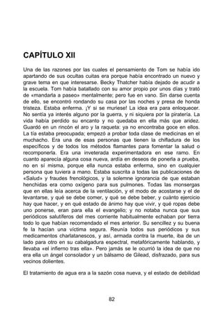 CAPÍTULO XII
Una de las razones por las cuales el pensamiento de Tom se había ido
apartando de sus ocultas cuitas era porque había encontrado un nuevo y
grave tema en que interesarse. Becky Thatcher había dejado de acudir a
la escuela. Tom había batallado con su amor propio por unos días y trató
de «mandarla a paseo» mentalmente; pero fue en vano. Sin darse cuenta
de ello, se encontró rondando su casa por las noches y presa de honda
tristeza. Estaba enferma. ¡Y si se muriese! La idea era para enloquecer.
No sentía ya interés alguno por la guerra, y ni siquiera por la piratería. La
vida había perdido su encanto y no quedaba en ella más que aridez.
Guardó en un rincón el aro y la raqueta: ya no encontraba goce en ellos.
La tía estaba preocupada; empezó a probar toda clase de medicinas en el
muchacho. Era una de esas personas que tienen la chifladura de los
específicos y de todos los métodos flamantes para fomentar la salud o
recomponerla. Era una inveterada experimentadora en ese ramo. En
cuanto aparecía alguna cosa nueva, ardía en deseos de ponerla a prueba,
no en sí misma, porque ella nunca estaba enferma, sino en cualquier
persona que tuviera a mano. Estaba suscrita a todas las publicaciones de
«Salud» y fraudes frenológicos, y la solemne ignorancia de que estaban
henchidas era como oxígeno para sus pulmones. Todas las monsergas
que en ellas leía acerca de la ventilación, y el modo de acostarse y el de
levantarse, y qué se debe comer, y qué se debe beber, y cuánto ejercicio
hay que hacer, y en qué estado de ánimo hay que vivir, y qué ropas debe
uno ponerse, eran para ella el evangelio; y no notaba nunca que sus
periódicos salutíferos del mes corriente habitualmente echaban por tierra
todo lo que habían recomendado el mes anterior. Su sencillez y su buena
fe la hacían una víctima segura. Reunía todos sus periódicos y sus
medicamentos charlatanescos, y así, armada contra la muerte, iba de un
lado para otro en su cabalgadura espectral, metafóricamente hablando, y
llevaba «el infierno tras ella». Pero jamás se le ocurrió la idea de que no
era ella un ángel consolador y un bálsamo de Gilead, disfrazado, para sus
vecinos dolientes.
El tratamiento de agua era a la sazón cosa nueva, y el estado de debilidad
82
 